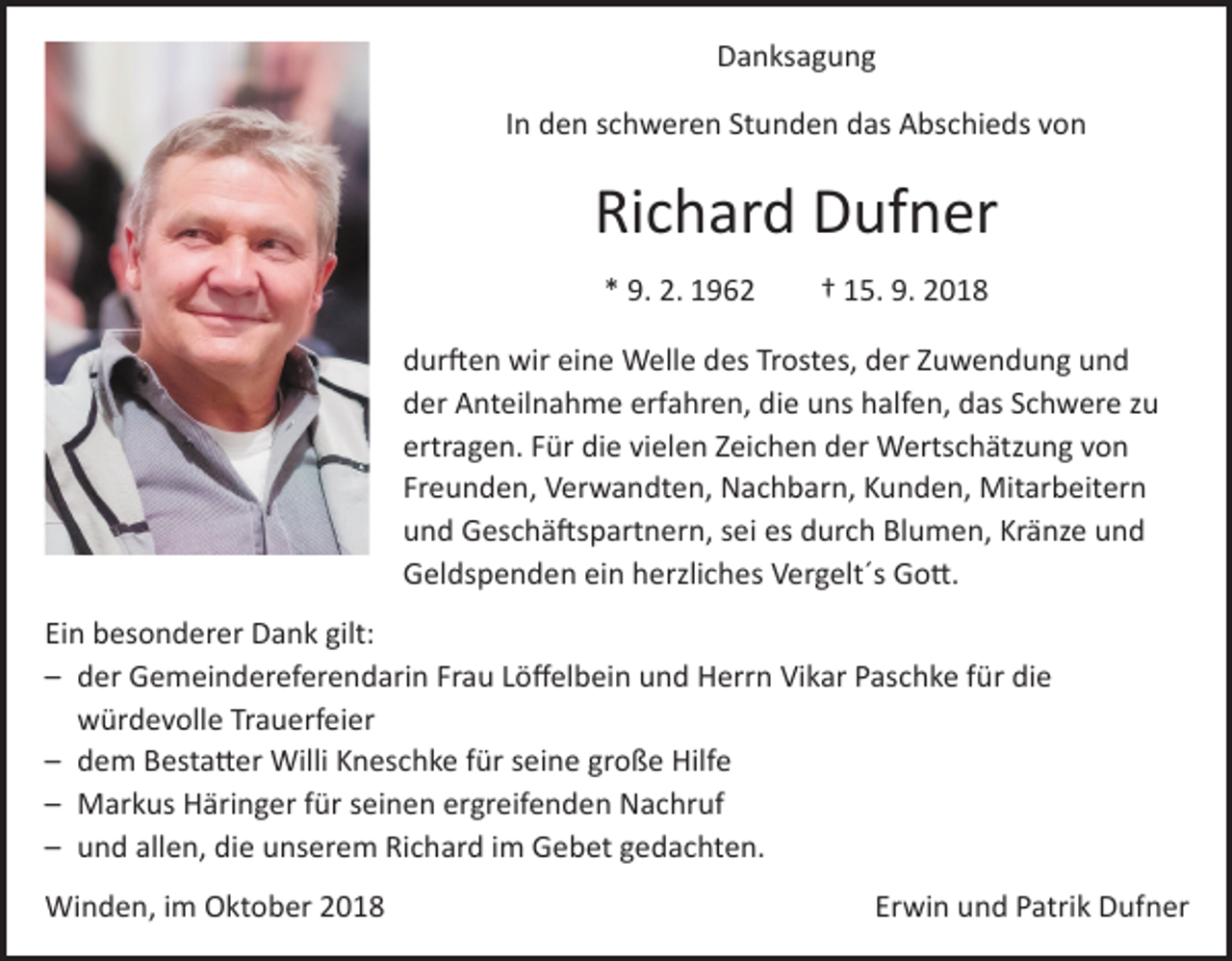 <p>Danksagung<br />In den schweren Stunden das Abschieds von</p><p>Richard Dufner<br />* 9. 2. 1962 † 15. 9. 2018<br />durften wir eine Welle des Trostes, der Zuwendung und<br />der Anteilnahme erfahren, die uns halfen, das Schwere zu<br />ertragen. Für die vielen Zeichen der Wertschätzung von<br />Freunden, Verwandten, Nachbarn, Kunden, Mitarbeitern<br />und Geschäftspartnern, sei es durch Blumen, Kränze und<br />Geldspenden ein herzliches Vergelt´s Gott.<br />Ein besonderer Dank gilt:<br />– der Gemeindereferendarin Frau Löffelbein und Herrn Vikar Paschke für die<br />würdevolle Trauerfeier<br />– dem Bestatter Willi Kneschke für seine große Hilfe<br />– Markus Häringer für seinen ergreifenden Nachruf<br />– und allen, die unserem Richard im Gebet gedachten.<br />Winden, im Oktober 2018</p><p>Erwin und Patrik Dufner</p>