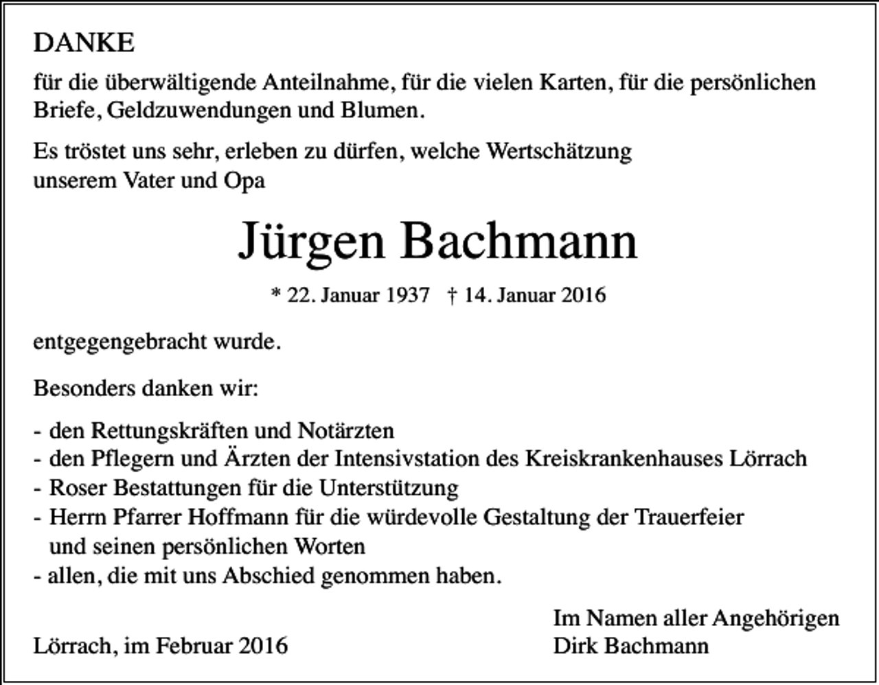 <p>DANKE<br />für die überwältigende Anteilnahme, für die vielen Karten, für die persönlichen<br />Briefe, Geldzuwendungen und Blumen.<br />Es tröstet uns sehr, erleben zu dürfen, welche Wertschätzung<br />unserem Vater und Opa</p><p>Jürgen Bachmann<br />* 22. Januar 1937 † 14. Januar 2016</p><p>entgegengebracht wurde.<br />Besonders danken wir:<br />-</p><p>den Rettungskräften und Notärzten<br />den Pflegern und Ärzten der Intensivstation des Kreiskrankenhauses Lörrach<br />Roser Bestattungen für die Unterstützung<br />Herrn Pfarrer Hoffmann für die würdevolle Gestaltung der Trauerfeier<br />und seinen persönlichen Worten<br />- allen, die mit uns Abschied genommen haben.</p><p>Lörrach, im Februar 2016</p><p>Im Namen aller Angehörigen<br />Dirk Bachmann</p>