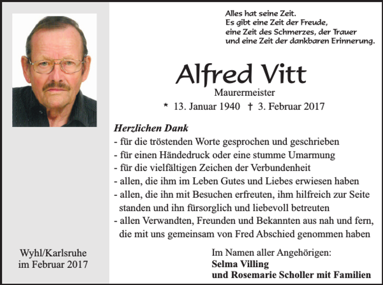 <p>Alles hat seine Zeit.<br />Es gibt eine Zeit der Freude,<br />eine Zeit des Schmerzes, der Trauer<br />und eine Zeit der dankbaren Erinnerung.</p><p>Alfred Vitt</p><p>*</p><p>Maurermeister<br />13. Januar 1940 † 3. Februar 2017</p><p>Herzlichen Dank<br />- für die tröstenden Worte gesprochen und geschrieben<br />- für einen Händedruck oder eine stumme Umarmung<br />- für die vielfältigen Zeichen der Verbundenheit<br />- allen, die ihm im Leben Gutes und Liebes erwiesen haben<br />- allen, die ihn mit Besuchen erfreuten, ihm hilfreich zur Seite<br />standen und ihn fürsorglich und liebevoll betreuten<br />- allen Verwandten, Freunden und Bekannten aus nah und fern,<br />die mit uns gemeinsam von Fred Abschied genommen haben<br />Wyhl/Karlsruhe<br />im Februar 2017</p><p>Im Namen aller Angehörigen:<br />Selma Villing<br />und Rosemarie Scholler mit Familien</p>