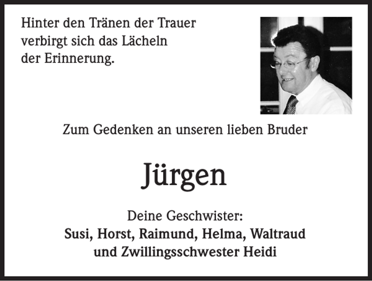 <p>Hinter den Tränen der Trauer<br />verbirgt sich das Lächeln<br />der Erinnerung.</p><p>Zum Gedenken an unseren lieben Bruder</p><p>Jürgen<br />Deine Geschwister:<br />Susi, Horst, Raimund, Helma, Waltraud<br />und Zwillingsschwester Heidi</p>