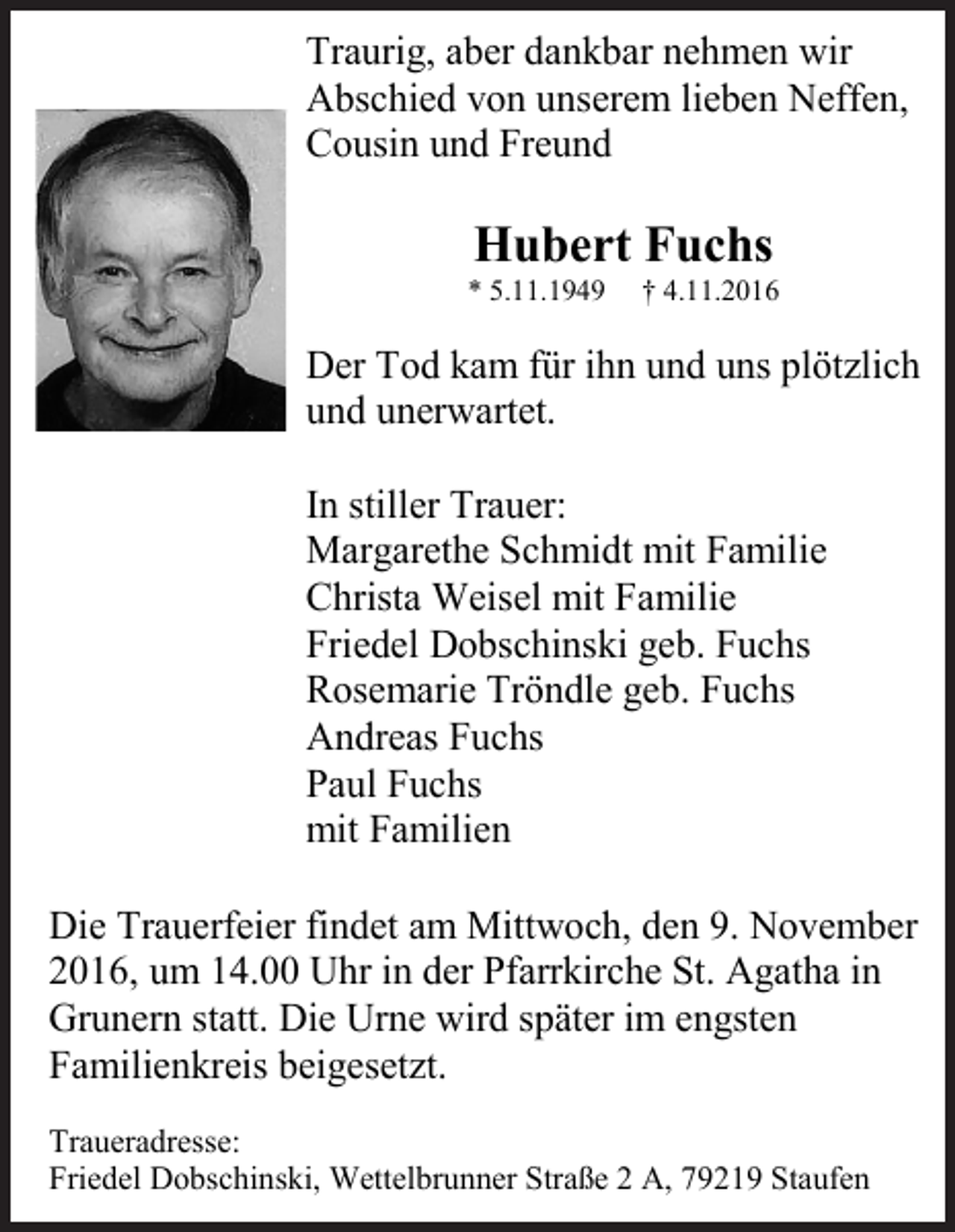 <p>Traurig, aber dankbar nehmen wir<br />Abschied von unserem lieben Neffen,<br />Cousin und Freund</p><p>Hubert Fuchs<br />* 5.11.1949</p><p>† 4.11.2016</p><p>Der Tod kam für ihn und uns plötzlich<br />und unerwartet.<br />In stiller Trauer:<br />Margarethe Schmidt mit Familie<br />Christa Weisel mit Familie<br />Friedel Dobschinski geb. Fuchs<br />Rosemarie Tröndle geb. Fuchs<br />Andreas Fuchs<br />Paul Fuchs<br />mit Familien<br />Die Trauerfeier findet am Mittwoch, den 9. November<br />2016, um 14.00 Uhr in der Pfarrkirche St. Agatha in<br />Grunern statt. Die Urne wird später im engsten<br />Familienkreis beigesetzt.<br />Traueradresse:<br />Friedel Dobschinski, Wettelbrunner Straße 2 A, 79219 Staufen</p>