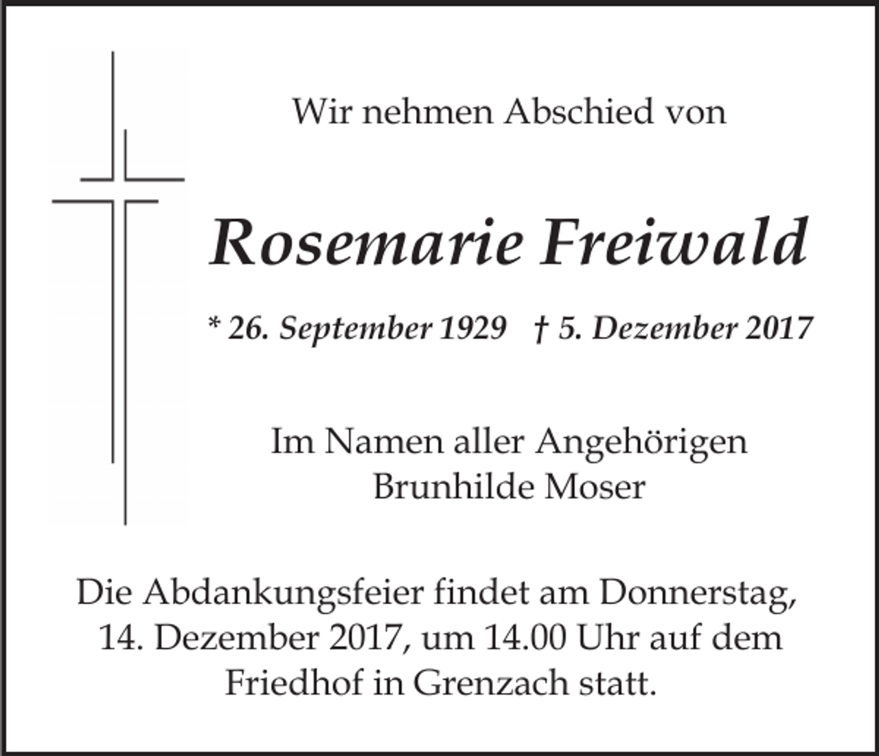 <p>Wirn nehmen<br />Wir<br />e h m e n AAbschied<br />b s c hi e d von<br />von</p><p>RRosemarie<br />o s e m ari e Fr<br />ei w al d<br />Freiwald<br />** 26.<br />2 6. September<br />S e pt e m b er 1929<br />1 9 2 9 †† 5.<br />5. Dezember<br />D e z e m b er</p><p>IImm Namen<br />N a m e n aller<br />all er Angehörigen<br />A n g e höri g e n<br />Brunhilde<br />Br<br />u n hil d e Moser<br />M o s er<br />Die<br />Di<br />e Abdankungsfeier<br />A b d a n k u n g sf ei er f findet<br />i n d et am<br />a m Donnerstag,<br />D o n n er st a g,<br />114.<br />4. Dezember<br />D e z e m b er 22017,<br />0 1 7, um<br />u m 14.00<br />1 4. Uhr<br />U hr auf<br />a uf dem<br />de m<br />Fri e d h of iin<br />n Grenzach<br />Gr e n z a c h sstatt.<br />t att.<br />Friedhof</p>