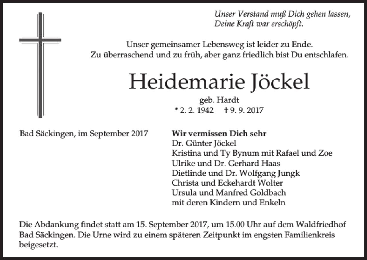 <p>Unser Verstand muß Dich gehen lassen,<br />Deine Kraft war erschöpft.<br />Unser gemeinsamer Lebensweg ist leider zu Ende.<br />Zu überraschend und zu früh, aber ganz friedlich bist Du entschlafen.</p><p>Heidemarie Jöckel<br />geb. Hardt<br />* 2. 2. 1942 † 9. 9. 2017<br />Bad Säckingen, im September 2017</p><p>Wir vermissen Dich sehr<br />Dr. Günter Jöckel<br />Kristina und Ty Bynum mit Rafael und Zoe<br />Ulrike und Dr. Gerhard Haas<br />Dietlinde und Dr. Wolfgang Jungk<br />Christa und Eckehardt Wolter<br />Ursula und Manfred Goldbach<br />mit deren Kindern und Enkeln</p><p>Die Abdankung findet statt am 15. September 2017, um 15.00 Uhr auf dem Waldfriedhof<br />Bad Säckingen. Die Urne wird zu einem späteren Zeitpunkt im engsten Familienkreis<br />beigesetzt.</p>