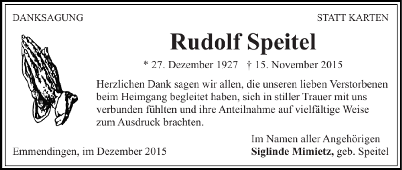 <p>DANKSAGUNG</p><p>STATT KARTEN</p><p>Rudolf Speitel<br />* 27. Dezember 1927 † 15. November 2015<br />Herzlichen Dank sagen wir allen, die unseren lieben Verstorbenen<br />beim Heimgang begleitet haben, sich in stiller Trauer mit uns<br />verbunden fühlten und ihre Anteilnahme auf vielfältige Weise<br />zum Ausdruck brachten.<br />Emmendingen, im Dezember 2015</p><p>Im Namen aller Angehörigen<br />Siglinde Mimietz, geb. Speitel</p>