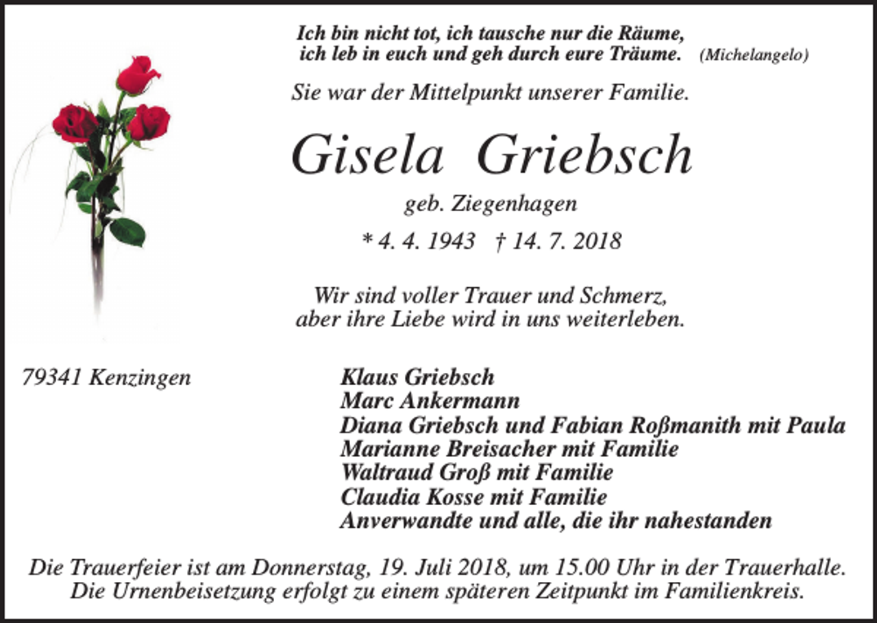 <p>Ich bin nicht tot, ich tausche nur die Räume,<br />ich leb in euch und geh durch eure Träume. (Michelangelo)</p><p>Sie war der Mittelpunkt unserer Familie.</p><p>Gisela Griebsch<br />geb. Ziegenhagen<br />* 4. 4. 1943 † 14. 7. 2018<br />Wir sind voller Trauer und Schmerz,<br />aber ihre Liebe wird in uns weiterleben.<br />79341 Kenzingen</p><p>Klaus Griebsch<br />Marc Ankermann<br />Diana Griebsch und Fabian Roßmanith mit Paula<br />Marianne Breisacher mit Familie<br />Waltraud Groß mit Familie<br />Claudia Kosse mit Familie<br />Anverwandte und alle, die ihr nahestanden</p><p>Die Trauerfeier ist am Donnerstag, 19. Juli 2018, um 15.00 Uhr in der Trauerhalle.<br />Die Urnenbeisetzung erfolgt zu einem späteren Zeitpunkt im Familienkreis.</p>