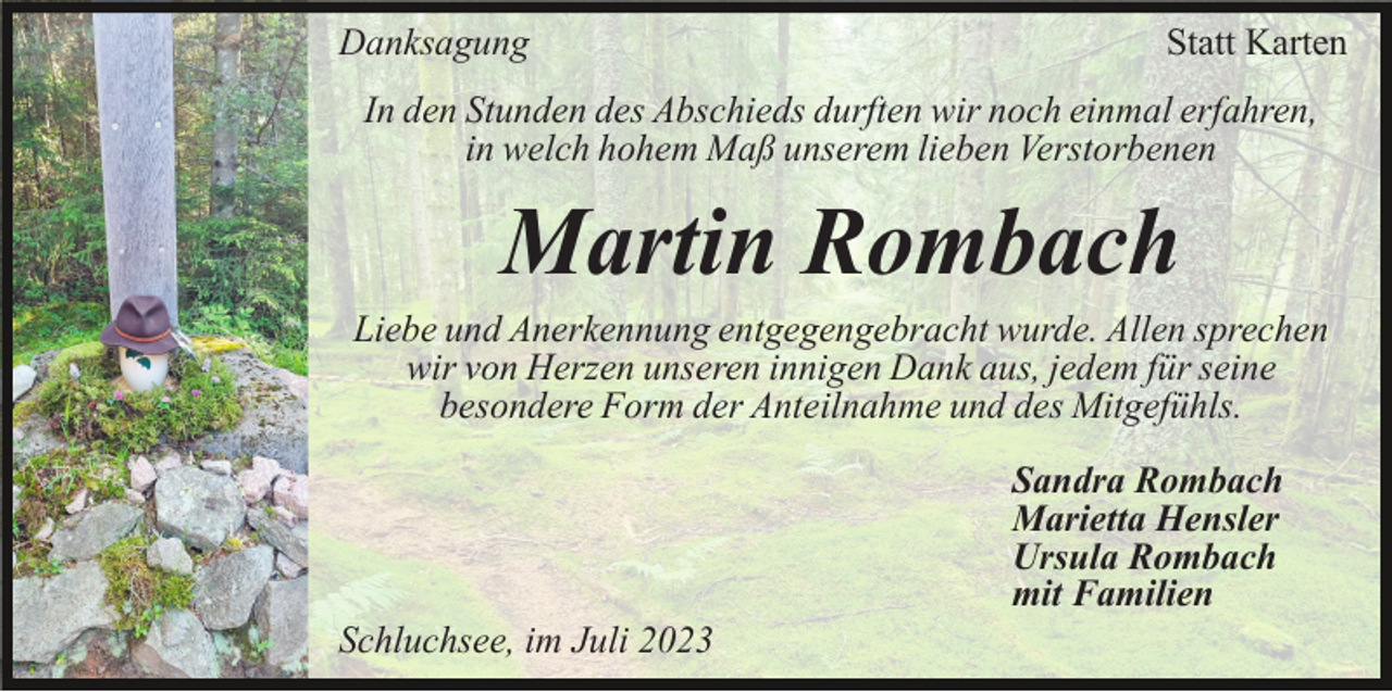 <p>Danksagung</p><p>Statt Karten</p><p>In den Stunden des Abschieds durften wir noch einmal erfahren,<br />in welch hohem Maß unserem lieben Verstorbenen</p><p>Martin Rombach<br />Liebe und Anerkennung entgegengebracht wurde. Allen sprechen<br />wir von Herzen unseren innigen Dank aus, jedem für seine<br />besondere Form der Anteilnahme und des Mitgefühls.<br />Sandra Rombach<br />Marietta Hensler<br />Ursula Rombach<br />mit Familien<br />Schluchsee, im Juli 2023</p>