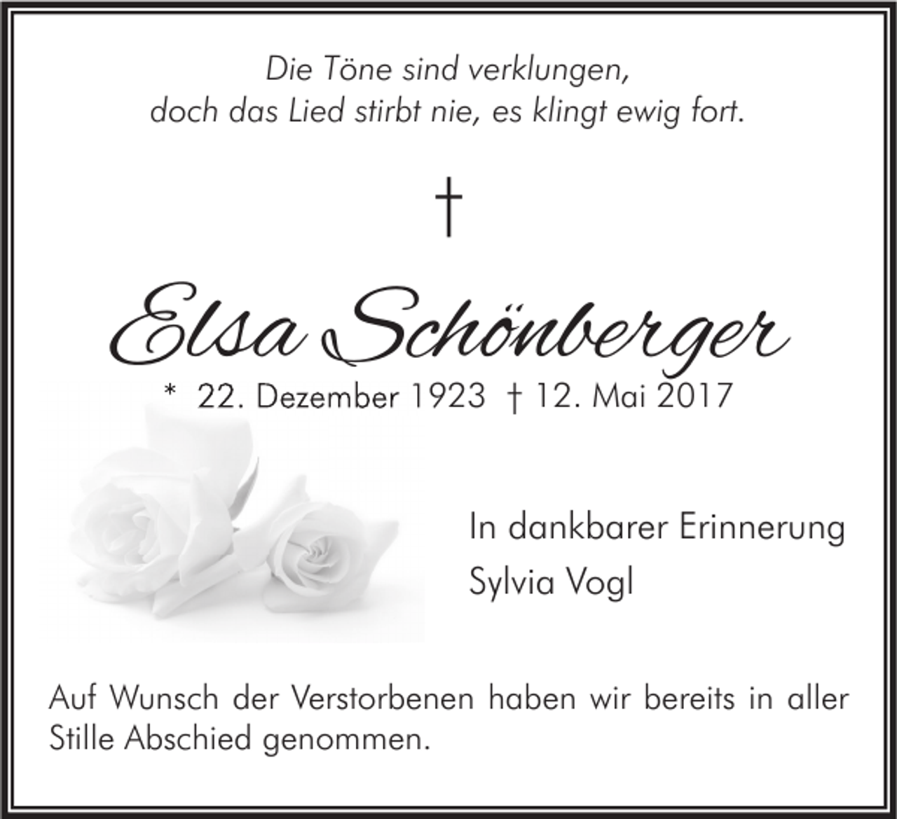 <p>Die<br />Di<br />e TTöne<br />ö n e sisind<br />n d vverklungen,<br />er kl u n g e n,<br />ddoch<br />o c h ddas<br />as LiLied<br />e d stir<br />stirbt<br />bt ninie,<br />e, es<br />es kli<br />klingt<br />n gt eewig<br />wi g ffort.<br />ort.</p><p>††</p><p>Elsa<br />Els<br />a Schönberger<br />Schö nberger<br />** 22.<br />. Dezember<br />D ez e m b er 1923<br />1 9 2 3 †† 12.<br />1 2. Mai<br />M ai</p><p>I n dankbarer<br />In<br />d a n k b ar er Erinnerung<br />Eri n n er u n g<br />SSylvia<br />yl vi a Vogl<br />V o gl<br />A uf Wunsch<br />Auf<br />W u ns c h dder<br />er VVerstorbenen<br />erst or b e n e n hhaben<br />a b e n wir<br />wir bbereits<br />er eits i in<br />n all<br />aller<br />er<br />Stillee Abschied<br />Still<br />A bs c hi e d genommen.<br />g e n o m m e n.</p>