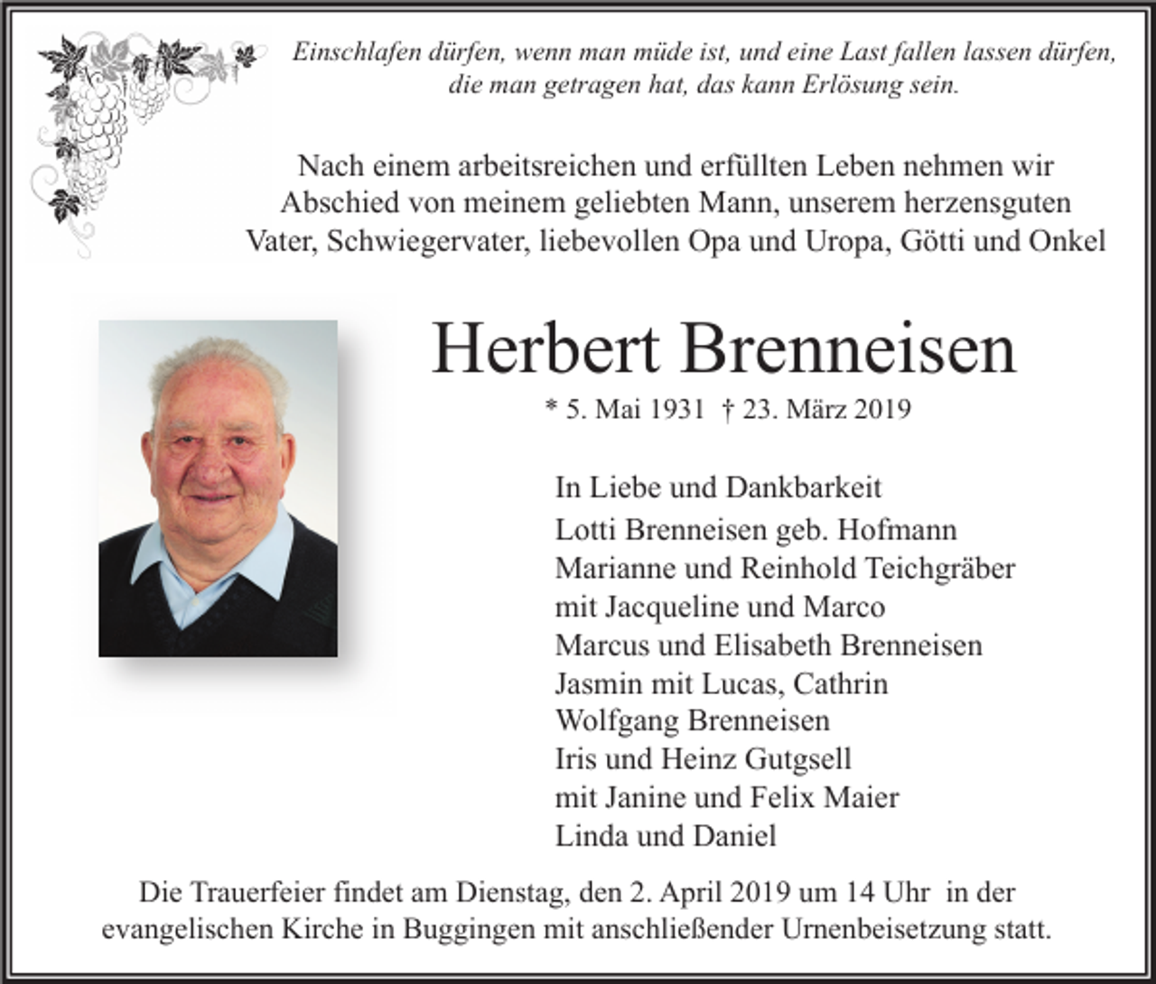 <p>Einschlafen dürfen, wenn man müde ist, und eine Last fallen lassen dürfen,<br />die man getragen hat, das kann Erlösung sein.</p><p>Nach einem arbeitsreichen und erfüllten Leben nehmen wir<br />Abschied von meinem geliebten Mann, unserem herzensguten<br />Vater, Schwiegervater, liebevollen Opa und Uropa, Götti und Onkel</p><p>Herbert Brenneisen<br />* 5. Mai 1931 † 23. März 2019</p><p>In Liebe und Dankbarkeit<br />Lotti Brenneisen geb. Hofmann<br />Marianne und Reinhold Teichgräber<br />mit Jacqueline und Marco<br />Marcus und Elisabeth Brenneisen<br />Jasmin mit Lucas, Cathrin<br />Wolfgang Brenneisen<br />Iris und Heinz Gutgsell<br />mit Janine und Felix Maier<br />Linda und Daniel<br />Die Trauerfeier findet am Dienstag, den 2. April 2019 um 14 Uhr in der<br />evangelischen Kirche in Buggingen mit anschließender Urnenbeisetzung statt.</p>