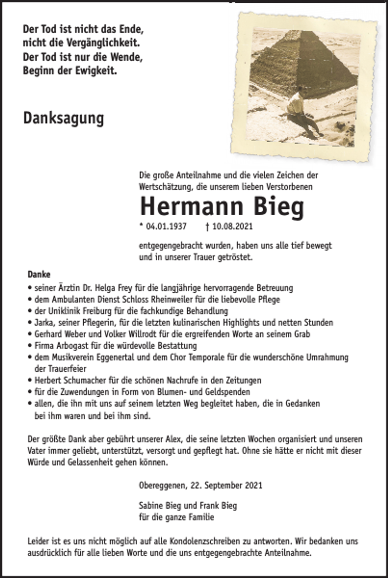 <p>Der Tod ist nicht das Ende,<br />nicht die Vergänglichkeit.<br />Der Tod ist nur die Wende,<br />Beginn der Ewigkeit.</p><p>Danksagung<br />Die große Anteilnahme und die vielen Zeichen der<br />Wertschätzung, die unserem lieben Verstorbenen</p><p>Hermann Bieg<br />* 04.01.1937</p><p>† 10.08.2021</p><p>entgegengebracht wurden, haben uns alle tief bewegt<br />und in unserer Trauer getröstet.<br />Danke<br />• seiner Ärztin Dr. Helga Frey für die langjährige hervorragende Betreuung<br />• dem Ambulanten Dienst Schloss Rheinweiler für die liebevolle Pflege<br />• der Uniklinik Freiburg für die fachkundige Behandlung<br />• Jarka, seiner Pflegerin, für die letzten kulinarischen Highlights und netten Stunden<br />• Gerhard Weber und Volker Willrodt für die ergreifenden Worte an seinem Grab<br />• Firma Arbogast für die würdevolle Bestattung<br />• dem Musikverein Eggenertal und dem Chor Temporale für die wunderschöne Umrahmung<br />der Trauerfeier<br />• Herbert Schumacher für die schönen Nachrufe in den Zeitungen<br />• für die Zuwendungen in Form von Blumen- und Geldspenden<br />• allen, die ihn mit uns auf seinem letzten Weg begleitet haben, die in Gedanken<br />bei ihm waren und bei ihm sind.<br />Der größte Dank aber gebührt unserer Alex, die seine letzten Wochen organisiert und unseren<br />Vater immer geliebt, unterstützt, versorgt und gepflegt hat. Ohne sie hätte er nicht mit dieser<br />Würde und Gelassenheit gehen können.<br />Obereggenen, 22. September 2021<br />Sabine Bieg und Frank Bieg<br />für die ganze Familie<br />Leider ist es uns nicht möglich auf alle Kondolenzschreiben zu antworten. Wir bedanken uns<br />ausdrücklich für alle lieben Worte und die uns entgegengebrachte Anteilnahme.</p>