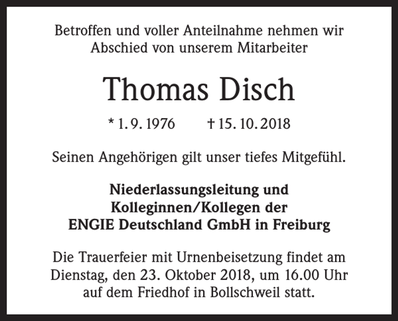 <p>Betroffen und voller Anteilnahme nehmen wir<br />Abschied von unserem Mitarbeiter</p><p>Thomas Disch<br />* 1. 9. 1976 † 15. 10. 2018<br />Seinen Angehörigen gilt unser tiefes Mitgefühl.<br />Niederlassungsleitung und<br />Kolleginnen/Kollegen der<br />ENGIE Deutschland GmbH in Freiburg<br />Die Trauerfeier mit Urnenbeisetzung findet am<br />Dienstag, den 23. Oktober 2018, um 16.00 Uhr<br />auf dem Friedhof in Bollschweil statt.</p>