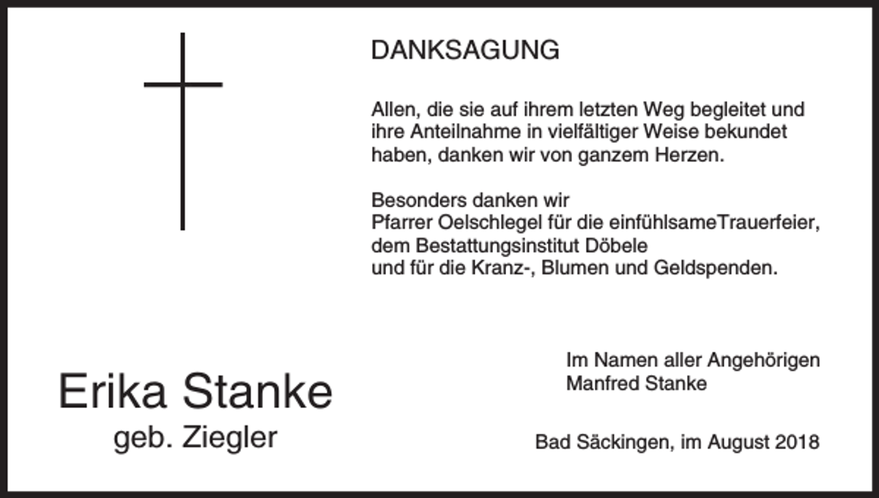 <p>DANKSAGUNG<br />Allen, die sie auf ihrem letzten Weg begleitet und<br />ihre Anteilnahme in vielfältiger Weise bekundet<br />haben, danken wir von ganzem Herzen.<br />Besonders danken wir<br />Pfarrer Oelschlegel für die einfühlsameTrauerfeier,<br />dem Bestattungsinstitut Döbele<br />und für die Kranz-, Blumen und Geldspenden.</p><p>Erika Stanke<br />geb. Ziegler</p><p>Im Namen aller Angehörigen<br />Manfred Stanke<br />Bad Säckingen, im August 2018</p>