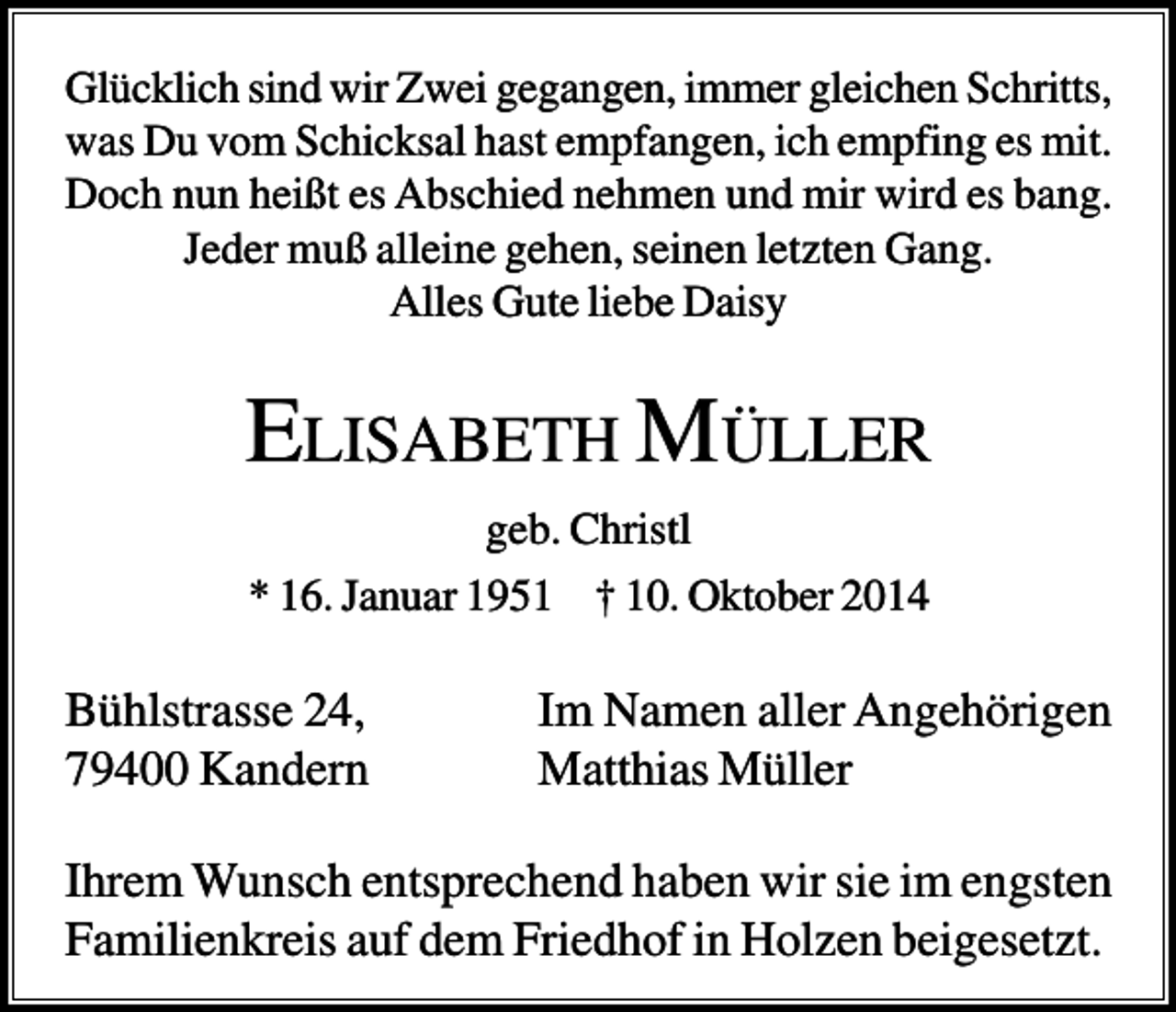 <p>Glücklich sind wir Zwei gegangen, immer gleichen Schritts,<br />was Du vom Schicksal hast empfangen, ich empfing es mit.<br />Doch nun heißt es Abschied nehmen und mir wird es bang.<br />Jeder muß alleine gehen, seinen letzten Gang.<br />Alles Gute liebe Daisy</p><p>ELISABETH MÜLLER<br />geb. Christl<br />* 16. Januar 1951 † 10. Oktober 2014</p><p>Bühlstrasse 24,<br />79400 Kandern</p><p>Im Namen aller Angehörigen<br />Matthias Müller</p><p>Ihrem Wunsch entsprechend haben wir sie im engsten<br />Familienkreis auf dem Friedhof in Holzen beigesetzt.</p>