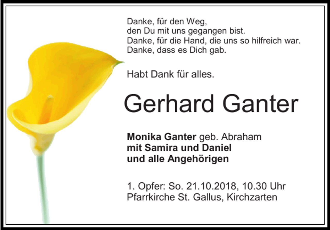 <p>Danke, für den Weg,<br />den Du mit uns gegangen bist.<br />Danke, für die Hand, die uns so hilfreich war.<br />Danke, dass es Dich gab.</p><p>Habt Dank für alles.</p><p>Gerhard Ganter<br />Monika Ganter geb. Abraham<br />mit Samira und Daniel<br />und alle Angehörigen<br />1. Opfer: So. 21.10.2018, 10.30 Uhr<br />Pfarrkirche St. Gallus, Kirchzarten</p>