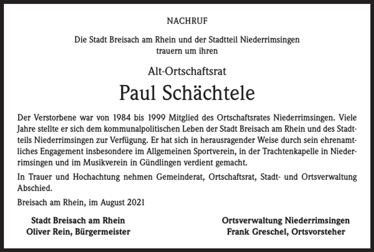 <p>NACHRUF<br />Die Stadt Breisach am Rhein und der Stadtteil Niederrimsingen<br />trauern um ihren</p><p>Alt-Ortschaftsrat</p><p>Paul Schächtele<br />Der Verstorbene war von 1984 bis 1999 Mitglied des Ortschaftsrates Niederrimsingen. Viele<br />Jahre stellte er sich dem kommunalpolitischen Leben der Stadt Breisach am Rhein und des Stadtteils Niederrimsingen zur Verfügung. Er hat sich in herausragender Weise durch sein ehrenamtliches Engagement insbesondere im Allgemeinen Sportverein, in der Trachtenkapelle in Niederrimsingen und im Musikverein in Gündlingen verdient gemacht.<br />In Trauer und Hochachtung nehmen Gemeinderat, Ortschaftsrat, Stadt- und Ortsverwaltung<br />Abschied.<br />Breisach am Rhein, im August 2021<br />Stadt Breisach am Rhein<br />Oliver Rein, Bürgermeister</p><p>Ortsverwaltung Niederrimsingen<br />Frank Greschel, Ortsvorsteher</p>