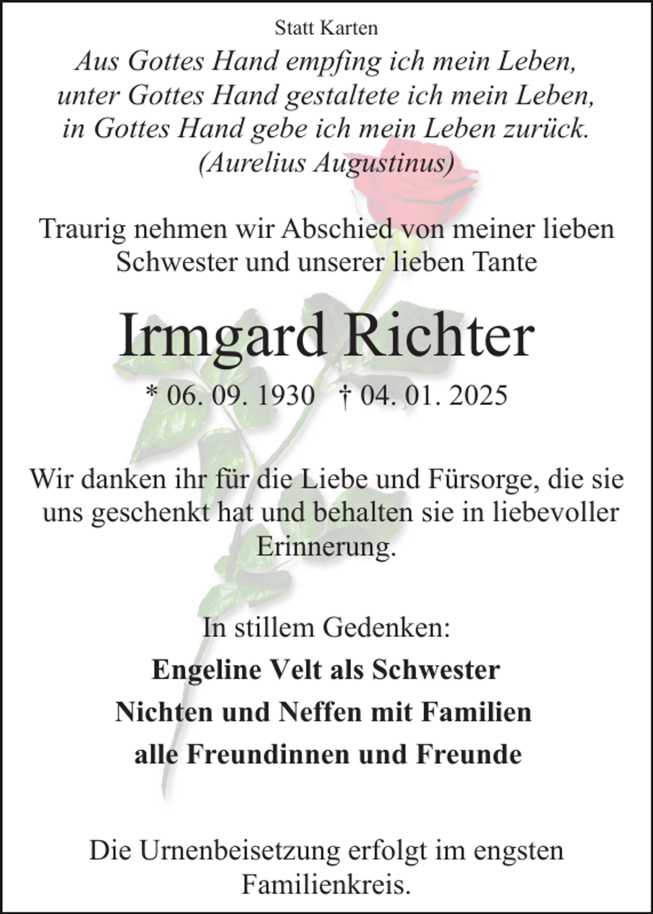 <p>Statt Karten</p><p>Aus Gottes Hand empfing ich mein Leben,<br />unter Gottes Hand gestaltete ich mein Leben,<br />in Gottes Hand gebe ich mein Leben zurück.<br />(Aurelius Augustinus)<br />Traurig nehmen wir Abschied von meiner lieben<br />Schwester und unserer lieben Tante</p><p>Irmgard Richter<br />* 06. 09. 1930 † 04. 01. 2025<br />Wir danken ihr für die Liebe und Fürsorge, die sie<br />uns geschenkt hat und behalten sie in liebevoller<br />Erinnerung.<br />In stillem Gedenken:<br />Engeline Velt als Schwester<br />Nichten und Neffen mit Familien<br />alle Freundinnen und Freunde</p><p>Die Urnenbeisetzung erfolgt im engsten<br />Familienkreis.</p>