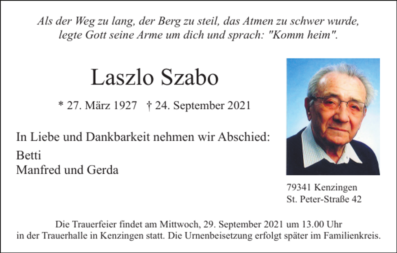 <p>Als der Weg zu lang, der Berg zu steil, das Atmen zu schwer wurde,<br />legte Gott seine Arme um dich und sprach: "Komm heim".</p><p>Laszlo Szabo<br />* 27. März 1927 † 24. September 2021</p><p>In Liebe und Dankbarkeit nehmen wir Abschied:<br />Betti<br />Manfred und Gerda<br />79341 Kenzingen<br />St. Peter-Straße 42<br />Die Trauerfeier findet am Mittwoch, 29. September 2021 um 13.00 Uhr<br />in der Trauerhalle in Kenzingen statt. Die Urnenbeisetzung erfolgt später im Familienkreis.</p>