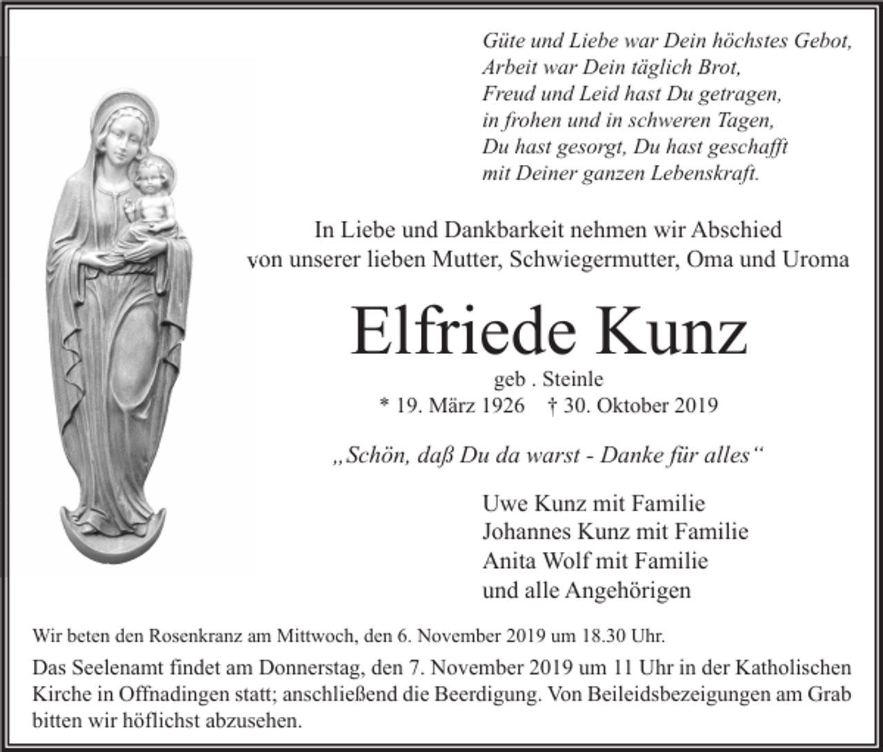 <p>Güte und Liebe war Dein höchstes Gebot,<br />Arbeit war Dein täglich Brot,<br />Freud und Leid hast Du getragen,<br />in frohen und in schweren Tagen,<br />Du hast gesorgt, Du hast geschafft<br />mit Deiner ganzen Lebenskraft.</p><p>In Liebe und Dankbarkeit nehmen wir Abschied<br />von unserer lieben Mutter, Schwiegermutter, Oma und Uroma</p><p>Elfriede Kunz<br />geb . Steinle<br />* 19. März 1926 † 30. Oktober 2019</p><p>„Schön, daß Du da warst - Danke für alles“<br />Uwe Kunz mit Familie<br />Johannes Kunz mit Familie<br />Anita Wolf mit Familie<br />und alle Angehörigen<br />Wir beten den Rosenkranz am Mittwoch, den 6. November 2019 um 18.30 Uhr.</p><p>Das Seelenamt findet am Donnerstag, den 7. November 2019 um 11 Uhr in der Katholischen<br />Kirche in Offnadingen statt; anschließend die Beerdigung. Von Beileidsbezeigungen am Grab<br />bitten wir höflichst abzusehen.</p>