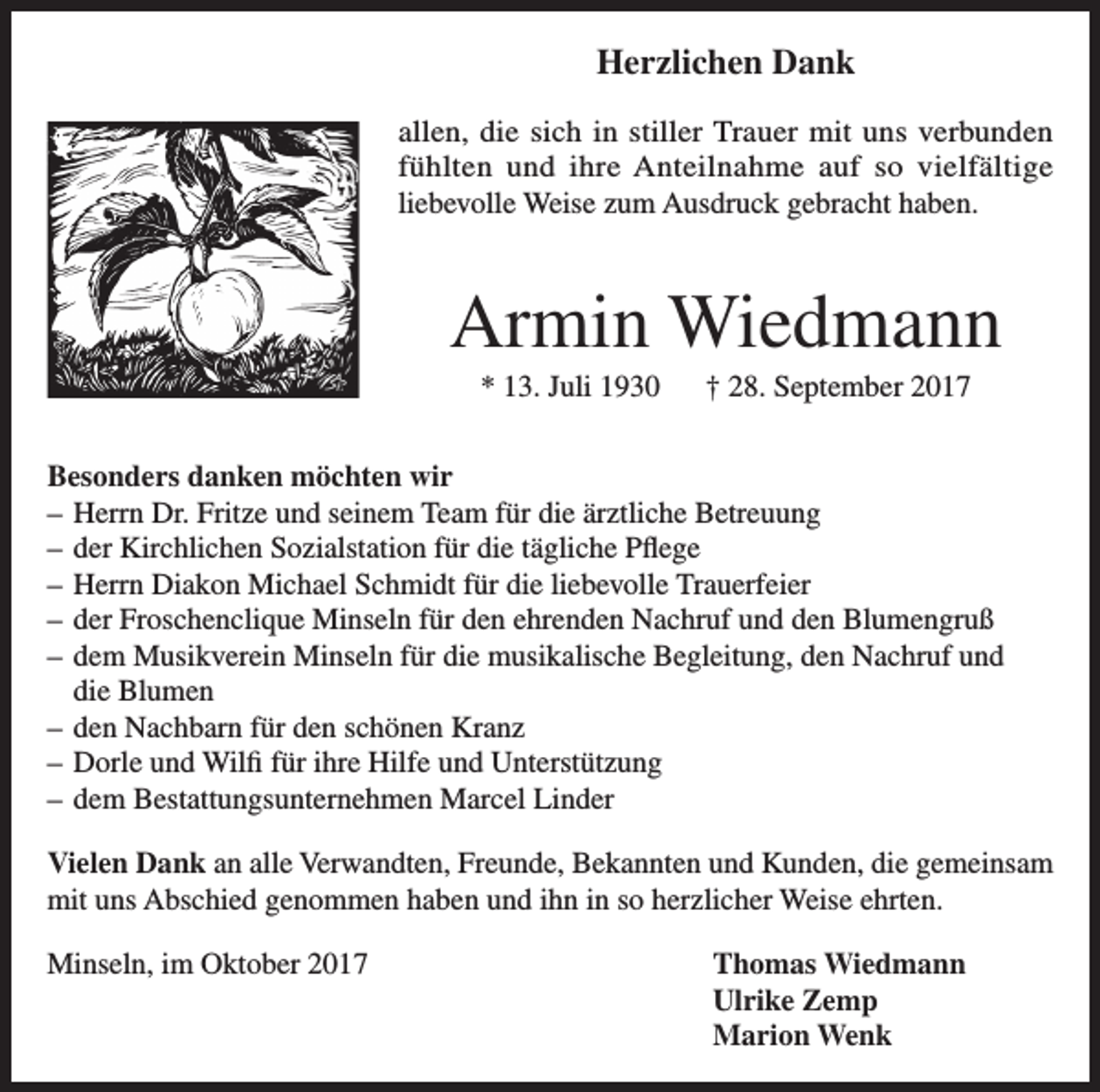 <p>Herzlichen Dank<br />allen, die sich in stiller Trauer mit uns verbunden<br />fühlten und ihre Anteilnahme auf so vielfältige<br />liebevolle Weise zum Ausdruck gebracht haben.</p><p>Armin Wiedmann<br />* 13. Juli 1930 † 28. September 2017<br />Besonders danken möchten wir<br />– Herrn Dr. Fritze und seinem Team für die ärztliche Betreuung<br />– der Kirchlichen Sozialstation für die tägliche Pflege<br />– Herrn Diakon Michael Schmidt für die liebevolle Trauerfeier<br />– der Froschenclique Minseln für den ehrenden Nachruf und den Blumengruß<br />– dem Musikverein Minseln für die musikalische Begleitung, den Nachruf und<br />die Blumen<br />– den Nachbarn für den schönen Kranz<br />– Dorle und Wilfi für ihre Hilfe und Unterstützung<br />– dem Bestattungsunternehmen Marcel Linder<br />Vielen Dank an alle Verwandten, Freunde, Bekannten und Kunden, die gemeinsam<br />mit uns Abschied genommen haben und ihn in so herzlicher Weise ehrten.<br />Minseln, im Oktober 2017 Thomas Wiedmann<br />Ulrike Zemp<br />Marion Wenk</p>