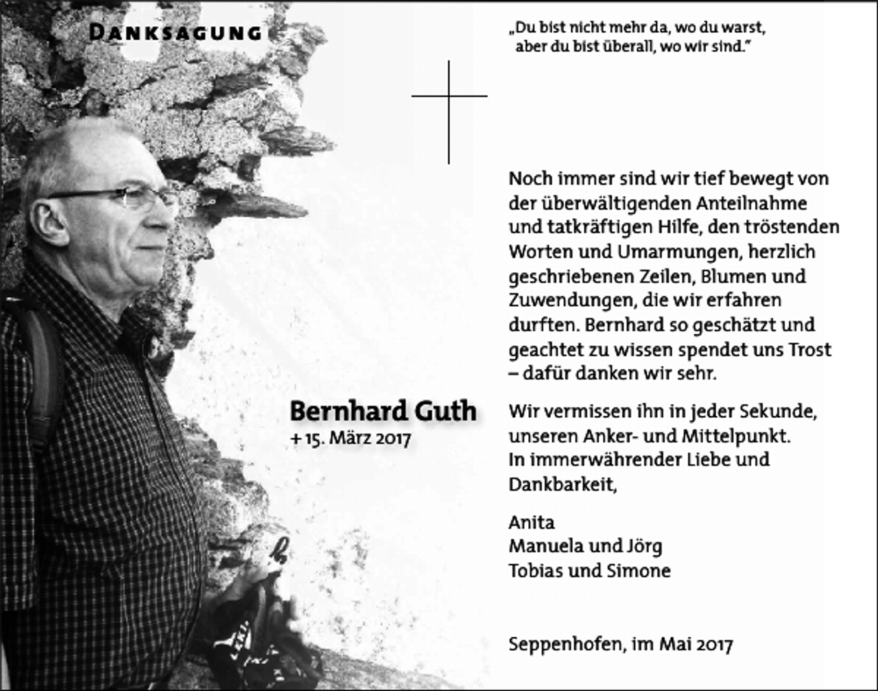<p>Danksagung</p><p>„Du bist nicht mehr da, wo du warst,<br />aber du bist überall, wo wir sind.“</p><p>Noch immer sind wir tief bewegt von<br />der überwältigenden Anteilnahme<br />und tatkräftigen Hilfe, den tröstenden<br />Worten und Umarmungen, herzlich<br />geschriebenen Zeilen, Blumen und<br />Zuwendungen, die wir erfahren<br />durften. Bernhard so geschätzt und<br />geachtet zu wissen spendet uns Trost<br />– dafür danken wir sehr.</p><p>Bernhard Guth<br />+ 15. März 2017</p><p>Wir vermissen ihn in jeder Sekunde,<br />unseren Anker- und Mittelpunkt.<br />In immerwährender Liebe und<br />Dankbarkeit,<br />Anita<br />Manuela und Jörg<br />Tobias und Simone<br />Seppenhofen, im Mai 2017</p>