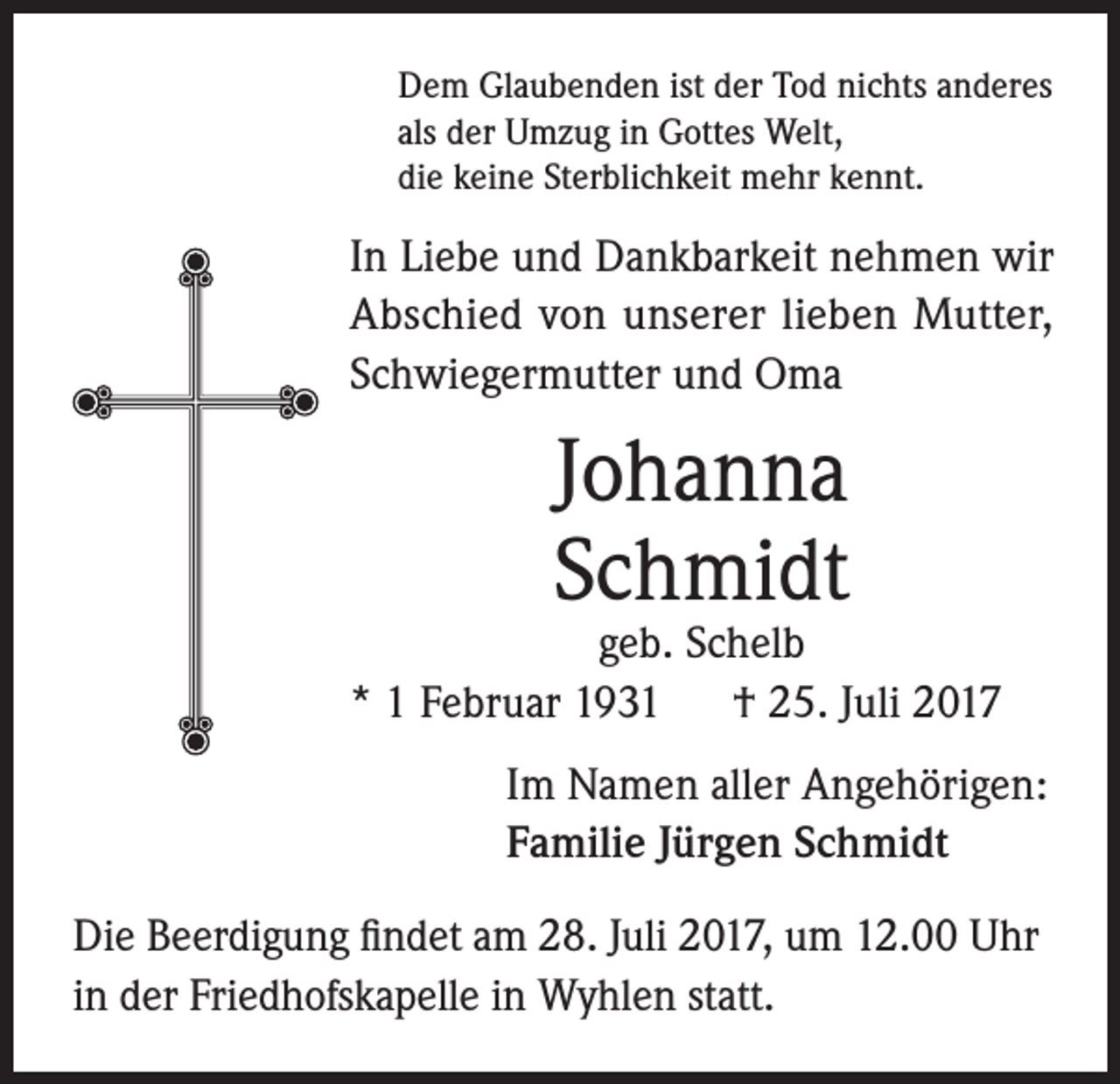 <p>Dem Glaubenden ist der Tod nichts anderes<br />als der Umzug in Gottes Welt,<br />die keine Sterblichkeit mehr kennt.</p><p>In Liebe und Dankbarkeit nehmen wir<br />Abschied von unserer lieben Mutter,<br />Schwiegermutter und Oma</p><p>Johanna<br />Schmidt</p><p>geb. Schelb<br />* 1 Februar 1931 † 25. Juli 2017<br />Im Namen aller Angehörigen:<br />Familie Jürgen Schmidt<br />Die Beerdigung findet am 28. Juli 2017, um 12.00 Uhr<br />in der Friedhofskapelle in Wyhlen statt.</p>