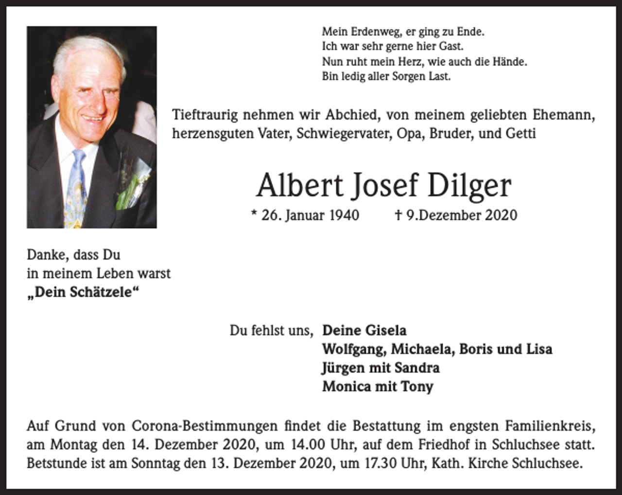 <p>Mein Erdenweg, er ging zu Ende.<br />Ich war sehr gerne hier Gast.<br />Nun ruht mein Herz, wie auch die Hände.<br />Bin ledig aller Sorgen Last.</p><p>Tieftraurig nehmen wir Abchied, von meinem geliebten Ehemann,<br />herzensguten Vater, Schwiegervater, Opa, Bruder, und Getti</p><p>Albert Josef Dilger<br />* 26. Januar 1940</p><p>† 9.Dezember 2020</p><p>Danke, dass Du<br />in meinem Leben warst<br />„Dein Schätzele“<br />Du fehlst uns, Deine Gisela<br />Wolfgang, Michaela, Boris und Lisa<br />Jürgen mit Sandra<br />Monica mit Tony<br />Auf Grund von Corona-Bestimmungen findet die Bestattung im engsten Familienkreis,<br />am Montag den 14. Dezember 2020, um 14.00 Uhr, auf dem Friedhof in Schluchsee statt.<br />Betstunde ist am Sonntag den 13. Dezember 2020, um 17.30 Uhr, Kath. Kirche Schluchsee.</p>