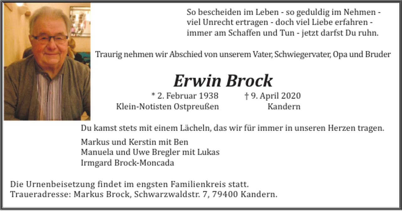 <p>So bescheiden im Leben - so geduldig im Nehmen viel Unrecht ertragen - doch viel Liebe erfahren immer am Schaffen und Tun - jetzt darfst Du ruhn.<br />Traurig nehmen wir Abschied von unserem Vater, Schwiegervater, Opa und Bruder</p><p>Erwin Brock<br />* 2. Februar 1938<br />Klein-Notisten Ostpreußen</p><p>† 9. April 2020<br />Kandern</p><p>Du kamst stets mit einem Lächeln, das wir für immer in unseren Herzen tragen.<br />Markus und Kerstin mit Ben<br />Manuela und Uwe Bregler mit Lukas<br />Irmgard Brock-Moncada<br />Die Urnenbeisetzung findet im engsten Familienkreis statt.<br />Traueradresse: Markus Brock, Schwarzwaldstr. 7, 79400 Kandern.</p>