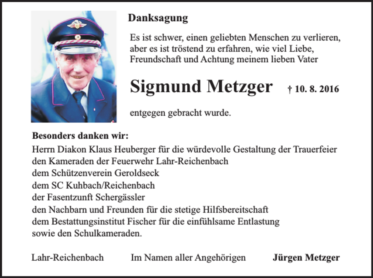 <p>Danksagung<br />Es ist schwer, einen geliebten Menschen zu verlieren,<br />aber es ist tröstend zu erfahren, wie viel Liebe,<br />Freundschaft und Achtung meinem lieben Vater</p><p>Sigmund Metzger</p><p>† 10. 8. 2016</p><p>entgegen gebracht wurde.<br />Besonders danken wir:<br />Herrn Diakon Klaus Heuberger für die würdevolle Gestaltung der Trauerfeier<br />den Kameraden der Feuerwehr Lahr-Reichenbach<br />dem Schützenverein Geroldseck<br />dem SC Kuhbach/Reichenbach<br />der Fasentzunft Schergässler<br />den Nachbarn und Freunden für die stetige Hilfsbereitschaft<br />dem Bestattungsinstitut Fischer für die einfühlsame Entlastung<br />sowie den Schulkameraden.<br />Lahr-Reichenbach</p><p>Im Namen aller Angehörigen</p><p>Jürgen Metzger</p>
