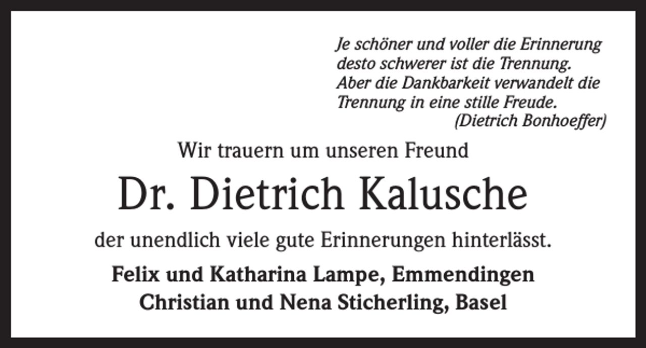 <p>Je schöner und voller die Erinnerung<br />desto schwerer ist die Trennung.<br />Aber die Dankbarkeit verwandelt die<br />Trennung in eine stille Freude.<br />(Dietrich Bonhoeffer)</p><p>Wir trauern um unseren Freund</p><p>Dr. Dietrich Kalusche<br />der unendlich viele gute Erinnerungen hinterlässt.<br />Felix und Katharina Lampe, Emmendingen<br />Christian und Nena Sticherling, Basel</p>