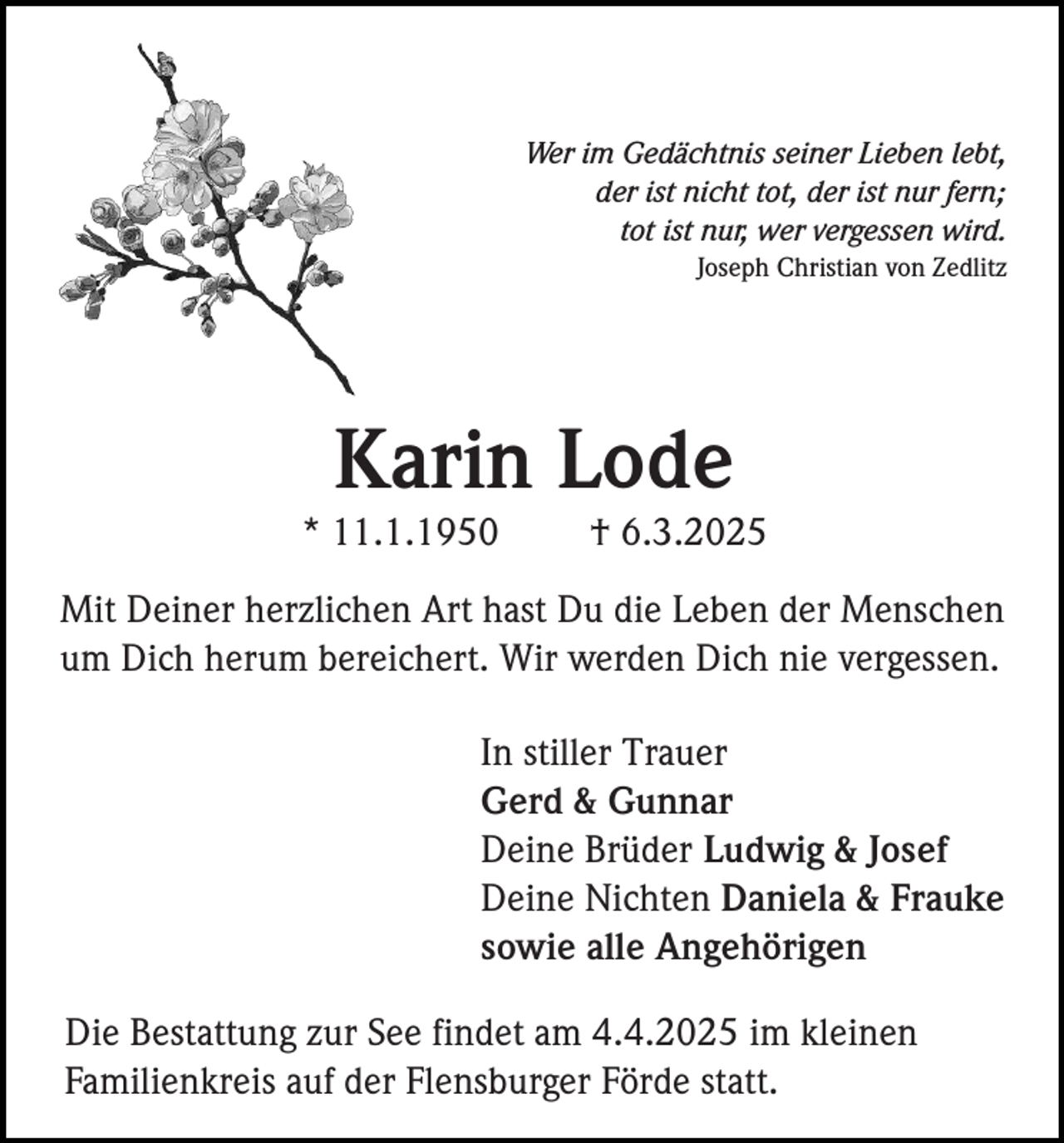 <p>Wer im Gedächtnis seiner Lieben lebt,<br />der ist nicht tot, der ist nur fern;<br />tot ist nur, wer vergessen wird.<br />Joseph Christian von Zedlitz</p><p>Karin Lode<br />* 11.1.1950</p><p>† 6.3.2025</p><p>Mit Deiner herzlichen Art hast Du die Leben der Menschen<br />um Dich herum bereichert. Wir werden Dich nie vergessen.<br />In stiller Trauer<br />Gerd &amp; Gunnar<br />Deine Brüder Ludwig &amp; Josef<br />Deine Nichten Daniela &amp; Frauke<br />sowie alle Angehörigen<br />Die Bestattung zur See findet am 4.4.2025 im kleinen<br />Familienkreis auf der Flensburger Förde statt.</p>