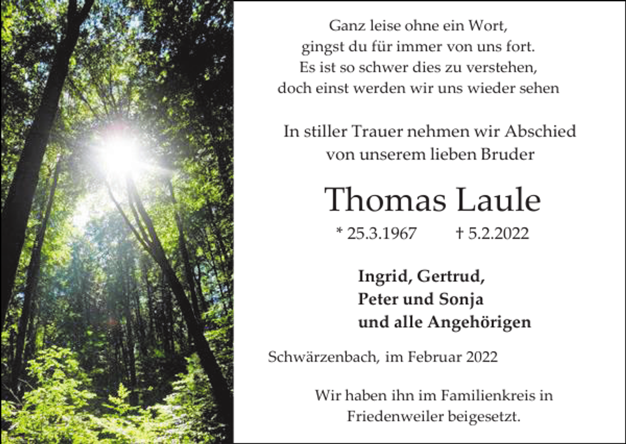 <p>Ganz leise ohne ein Wort,<br />gingst du für immer von uns fort.<br />Es ist so schwer dies zu verstehen,<br />doch einst werden wir uns wieder sehen</p><p>In stiller Trauer nehmen wir Abschied<br />von unserem lieben Bruder</p><p>Thomas Laule<br />* 25.3.1967</p><p>† 5.2.2022</p><p>Ingrid, Gertrud,<br />Peter und Sonja<br />und alle Angehörigen<br />Schwärzenbach, im Februar 2022<br />Wir haben ihn im Familienkreis in<br />Friedenweiler beigesetzt.</p>