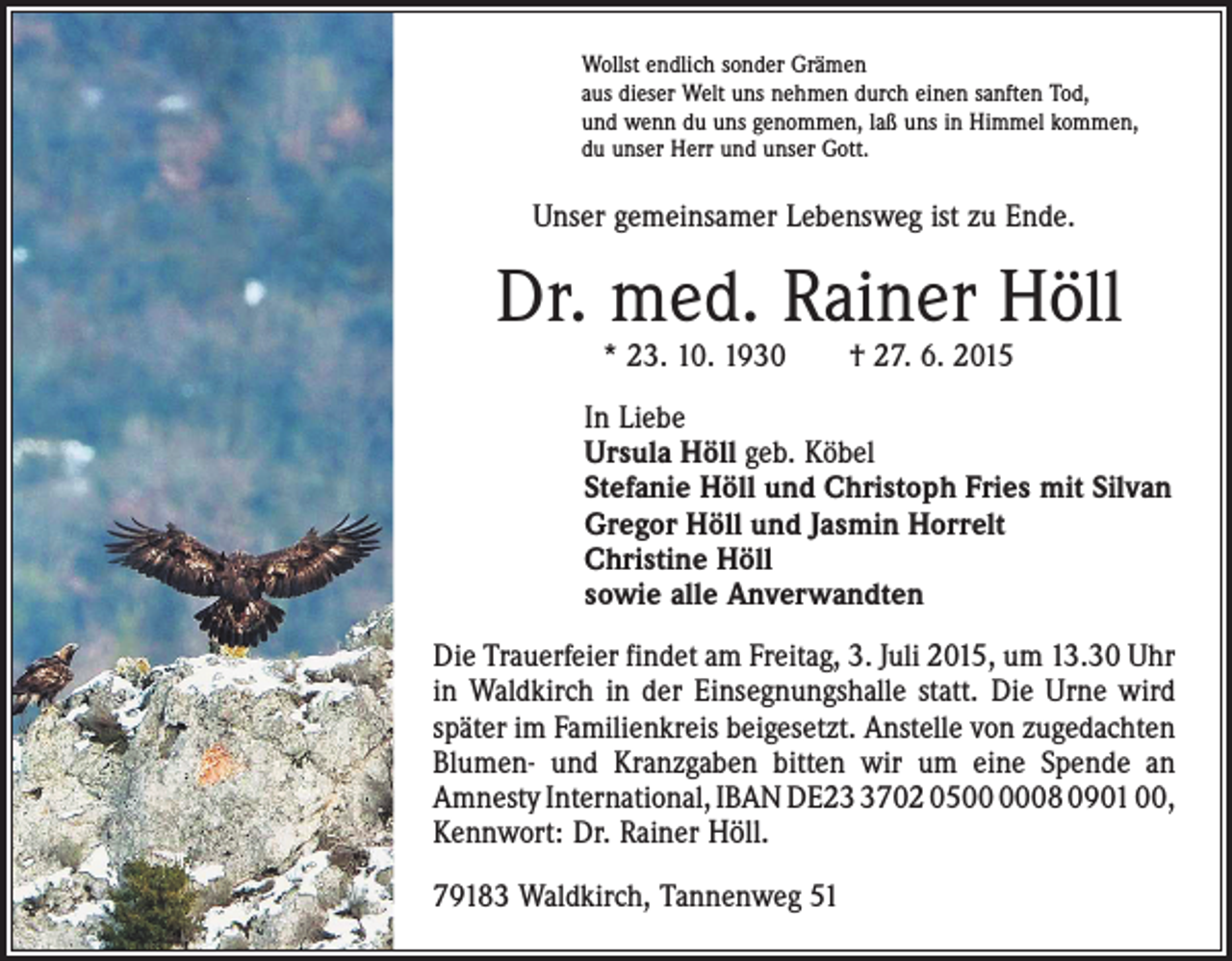 <p>Wollst endlich sonder Grämen<br />aus dieser Welt uns nehmen durch einen sanften Tod,<br />und wenn du uns genommen, laß uns in Himmel kommen,<br />du unser Herr und unser Gott.</p><p>Unser gemeinsamer Lebensweg ist zu Ende.</p><p>Dr. med. Rainer Höll<br />* 23. 10. 1930 † 27. 6. 2015</p><p>In Liebe<br />Ursula Höll geb. Köbel<br />Stefanie Höll und Christoph Fries mit Silvan<br />Gregor Höll und Jasmin Horrelt<br />Christine Höll<br />sowie alle Anverwandten<br />Die Trauerfeier findet am Freitag, 3. Juli 2015, um 13.30 Uhr<br />in Waldkirch in der ­Einsegnungshalle statt. Die Urne wird<br />später im Familienkreis beigesetzt. Anstelle von zugedachten<br />Blumen- und Kranzgaben bitten wir um eine Spende an<br />Amnesty International, IBAN DE2702 0508 0901 00,<br />Kennwort: Dr. Rainer Höll.<br />79183 Waldkirch, Tannenweg 51</p>