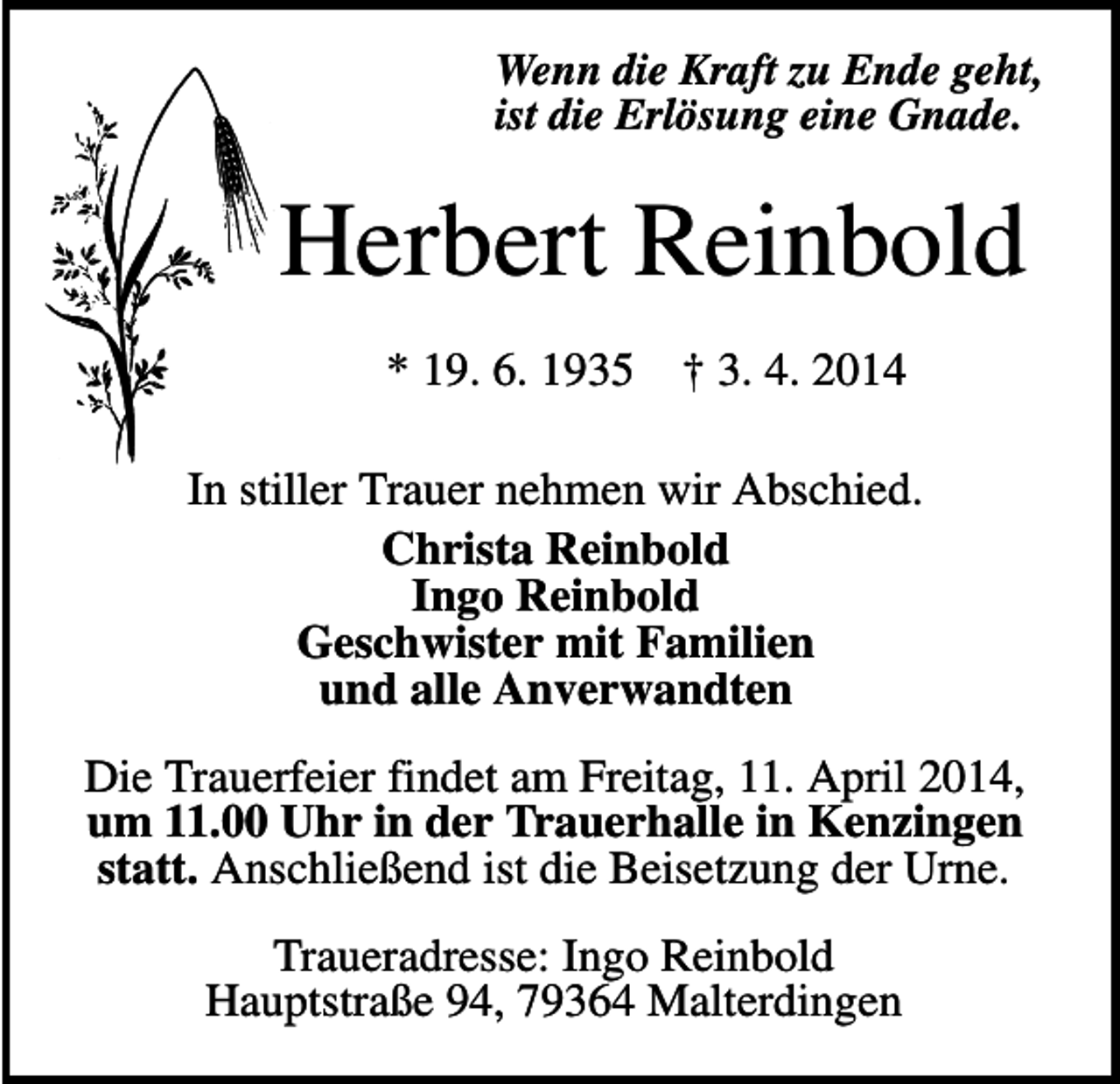 <p>Wenn die Kraft zu Ende geht,<br />ist die Erlösung eine Gnade.</p><p>Herbert Reinbold<br />* 19. 6. 1935</p><p>† 3. 4. 2014</p><p>In stiller Trauer nehmen wir Abschied.<br />Christa Reinbold<br />Ingo Reinbold<br />Geschwister mit Familien<br />und alle Anverwandten<br />Die Trauerfeier findet am Freitag, 11. April 2014,<br />um 11.00 Uhr in der Trauerhalle in Kenzingen<br />statt. Anschließend ist die Beisetzung der Urne.<br />Traueradresse: Ingo Reinbold<br />Hauptstraße 94, 79364 Malterdingen</p>