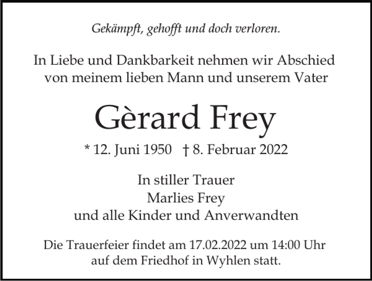 <p>Gekämpft, gehofft und doch verloren.</p><p>In Liebe und Dankbarkeit nehmen wir Abschied<br />von meinem lieben Mann und unserem Vater</p><p>Gèrard Frey<br />* 12. Juni 1950 † 8. Februar 2022<br />In stiller Trauer<br />Marlies Frey<br />und alle Kinder und Anverwandten<br />Die Trauerfeier findet am 17.02.2022 um 14:00 Uhr<br />auf dem Friedhof in Wyhlen statt.</p>