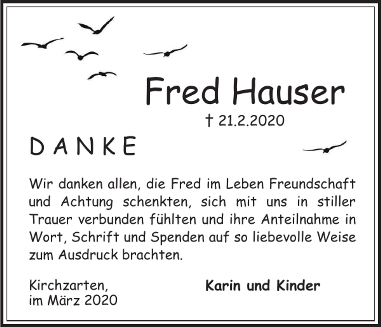 <p>Fred Hauser<br />† 21.2.2020</p><p>DANKE<br />Wir danken allen, die Fred im Leben Freundschaft<br />und Achtung schenkten, sich mit uns in stiller<br />Trauer verbunden fühlten und ihre Anteilnahme in<br />Wort, Schrift und Spenden auf so liebevolle Weise<br />zum Ausdruck brachten.<br />Kirchzarten,<br />im März 2020</p><p>Karin und Kinder</p>