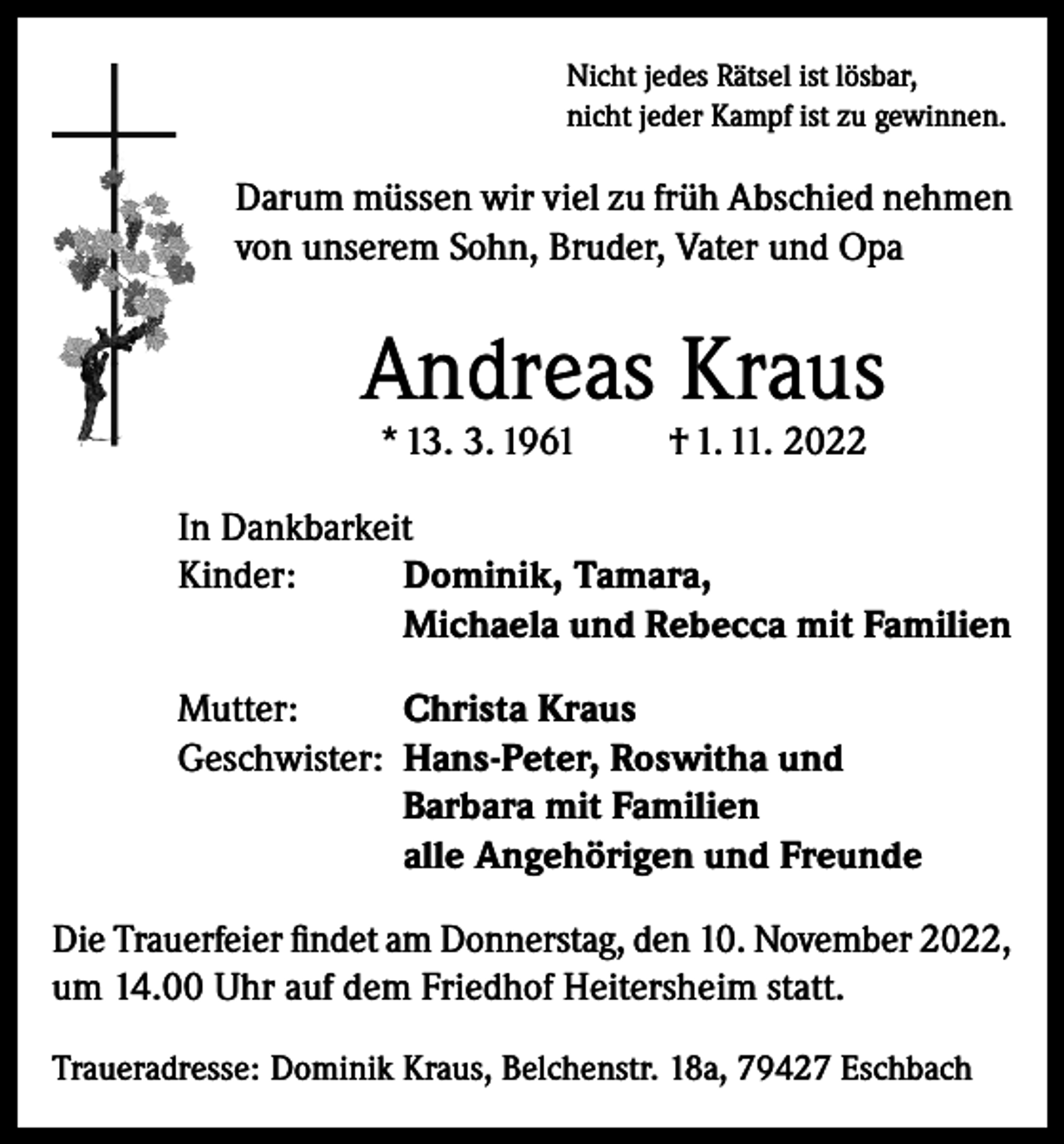 <p>Nicht jedes Rätsel ist lösbar,<br />nicht jeder Kampf ist zu gewinnen.</p><p>Darum müssen wir viel zu früh Abschied nehmen<br />von unserem Sohn, Bruder, Vater und Opa</p><p>Andreas Kraus<br />* 13. 3. 1961</p><p>† 1. 11. 2022</p><p>In Dankbarkeit<br />Kinder: Dominik, Tamara,<br />Michaela und Rebecca mit Familien<br />Mutter:<br />Christa Kraus<br />Geschwister: Hans-Peter, Roswitha und<br />Barbara mit Familien<br />alle Angehörigen und Freunde<br />Die Trauerfeier findet am Donnerstag, den 10. November 2022,<br />um 14.00 Uhr auf dem Friedhof Heitersheim statt.<br />Traueradresse: Dominik Kraus, Belchenstr. 18a, 79427 Eschbach</p>