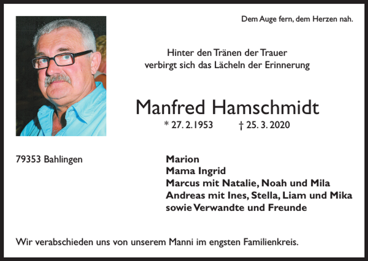 <p>Dem Auge fern, dem Herzen nah.</p><p>Hinter den Tränen der Trauer<br />verbirgt sich das Lächeln der Erinnerung</p><p>Manfred Hamschmidt<br />* 27. 2. 1953</p><p>79353 Bahlingen</p><p>† 25. 3. 2020</p><p>Marion<br />Mama Ingrid<br />Marcus mit Natalie, Noah und Mila<br />Andreas mit Ines, Stella, Liam und Mika<br />sowie Verwandte und Freunde</p><p>Wir verabschieden uns von unserem Manni im engsten Familienkreis.</p>