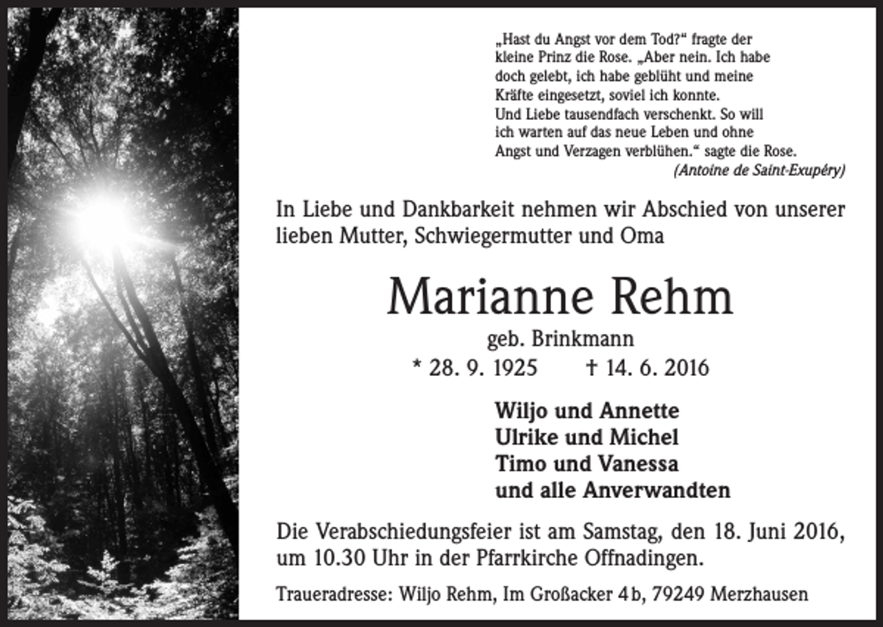 <p>„Hast du Angst vor dem Tod?“ fragte der<br />kleine Prinz die Rose. „Aber nein. Ich habe<br />doch gelebt, ich habe geblüht und meine<br />Kräfte eingesetzt, soviel ich konnte.<br />Und Liebe tausendfach verschenkt. So will<br />ich warten auf das neue Leben und ohne<br />Angst und Verzagen verblühen.“ sagte die Rose.</p><p>(Antoine de Saint-Exupéry)</p><p>In Liebe und Dankbarkeit nehmen wir Abschied von unserer<br />lieben ­Mutter, Schwiegermutter und Oma</p><p>Marianne Rehm<br />geb. Brinkmann<br />* 28. 9. 1925 † 14. 6. 2016</p><p>Wiljo und Annette<br />Ulrike und Michel<br />Timo und Vanessa<br />und alle Anverwandten<br />Die Verabschiedungsfeier ist am Samstag, den 18. Juni 2016,<br />um 10.30 Uhr in der ­Pfarrkirche Offnadingen.<br />Traueradresse: Wiljo Rehm, Im Großacker 4 b, 79249 Merzhausen</p>