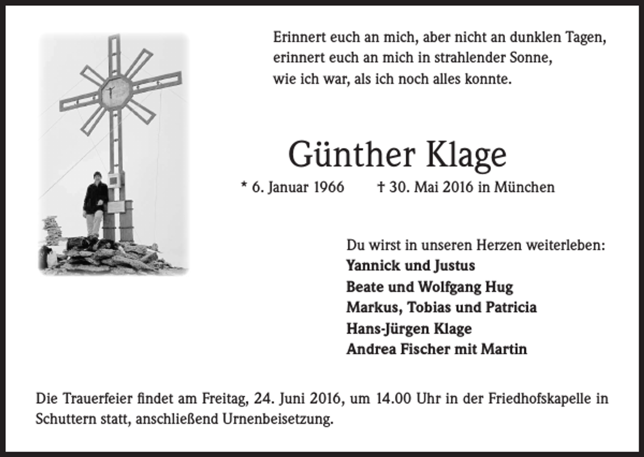 <p>Erinnert euch an mich, aber nicht an dunklen Tagen,<br />erinnert euch an mich in strahlender Sonne,<br />wie ich war, als ich noch alles konnte.</p><p>Günther Klage<br />* 6. Januar 1966</p><p>† 30. Mai 2016 in München<br />Du wirst in unseren Herzen weiterleben:<br />Yannick und Justus<br />Beate und Wolfgang Hug<br />Markus, Tobias und Patricia<br />Hans-Jürgen Klage<br />Andrea Fischer mit Martin</p><p>Die Trauerfeier findet am Freitag, 24. Juni 2016, um 14.00 Uhr in der Friedhofskapelle in<br />Schuttern statt, anschließend Urnenbeisetzung.</p>