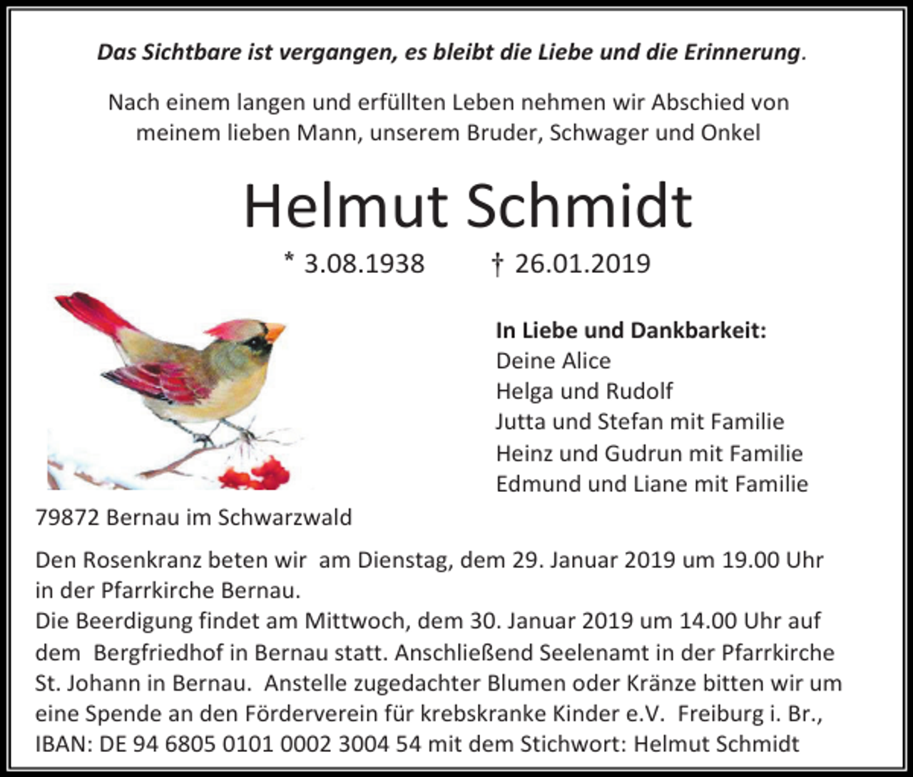 <p>Das Sichtbare ist vergangen, es bleibt die Liebe und die Erinnerung.<br />Nach einem langen und erfüllten Leben nehmen wir Abschied von<br />meinem lieben Mann, unserem Bruder, Schwager und Onkel</p><p>Helmut Schmidt<br />* 3.08.1938</p><p>† 26.01.2019<br />In Liebe und Dankbarkeit:<br />Deine Alice<br />Helga und Rudolf<br />Jutta und Stefan mit Familie<br />Heinz und Gudrun mit Familie<br />Edmund und Liane mit Familie</p><p>79872 Bernau im Schwarzwald<br />Den Rosenkranz beten wir am Dienstag, dem 29. Januar 2019 um 19.00 Uhr<br />in der Pfarrkirche Bernau.<br />Die Beerdigung findet am Mittwoch, dem 30. Januar 2019 um 14.00 Uhr auf<br />dem Bergfriedhof in Bernau statt. Anschließend Seelenamt in der Pfarrkirche<br />St. Johann in Bernau. Anstelle zugedachter Blumen oder Kränze bitten wir um<br />eine Spende an den Förderverein für krebskranke Kinder e.V. Freiburg i. Br.,<br />IBAN: DE 94 6805 0101 0002 3004 54 mit dem Stichwort: Helmut Schmidt</p>