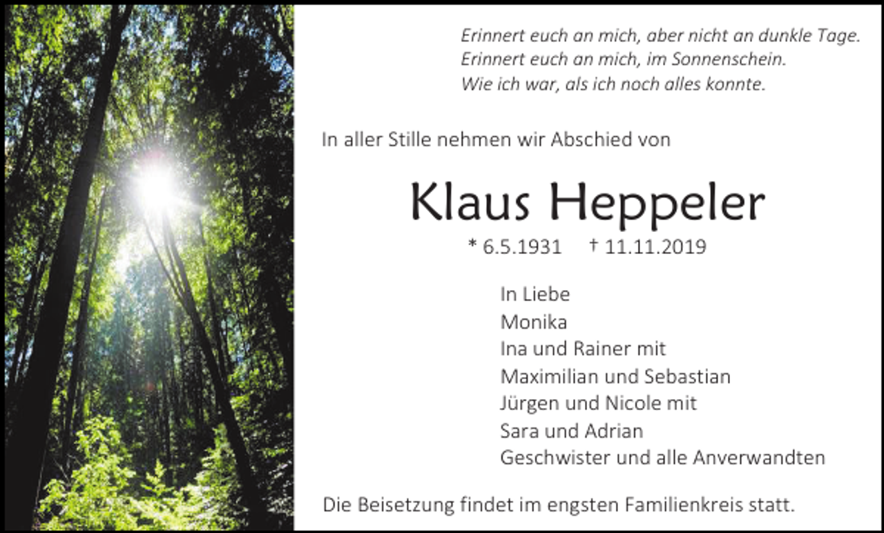 <p>Erinnert euch an mich, aber nicht an dunkle Tage.<br />Erinnert euch an mich, im Sonnenschein.<br />Wie ich war, als ich noch alles konnte.</p><p>In aller Stille nehmen wir Abschied von</p><p>Klaus Heppeler<br />* 6.5.1931</p><p>† 11.11.2019</p><p>In Liebe<br />Monika<br />Ina und Rainer mit<br />Maximilian und Sebastian<br />Jürgen und Nicole mit<br />Sara und Adrian<br />Geschwister und alle Anverwandten<br />Die Beisetzung findet im engsten Familienkreis statt.</p>