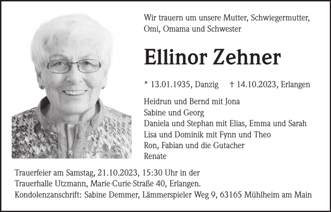 <p>Wir trauern um unsere Mutter, Schwiegermutter,<br />Omi, Omama und Schwester</p><p>Ellinor Zehner<br />* 13.01.1935, Danzig</p><p>† 14.10.2023, Erlangen</p><p>Heidrun und Bernd mit Jona<br />Sabine und Georg<br />Daniela und Stephan mit Elias, Emma und Sarah<br />Lisa und Dominik mit Fynn und Theo<br />Ron, Fabian und die Gutacher<br />Renate<br />Trauerfeier am Samstag, 21.10.2023, 15:30 Uhr in der<br />Trauerhalle Utzmann, Marie-Curie-Straße 40, Erlangen.<br />Kondolenzanschrift: Sabine Demmer, Lämmerspieler Weg 9, 63165 Mühlheim am Main</p>