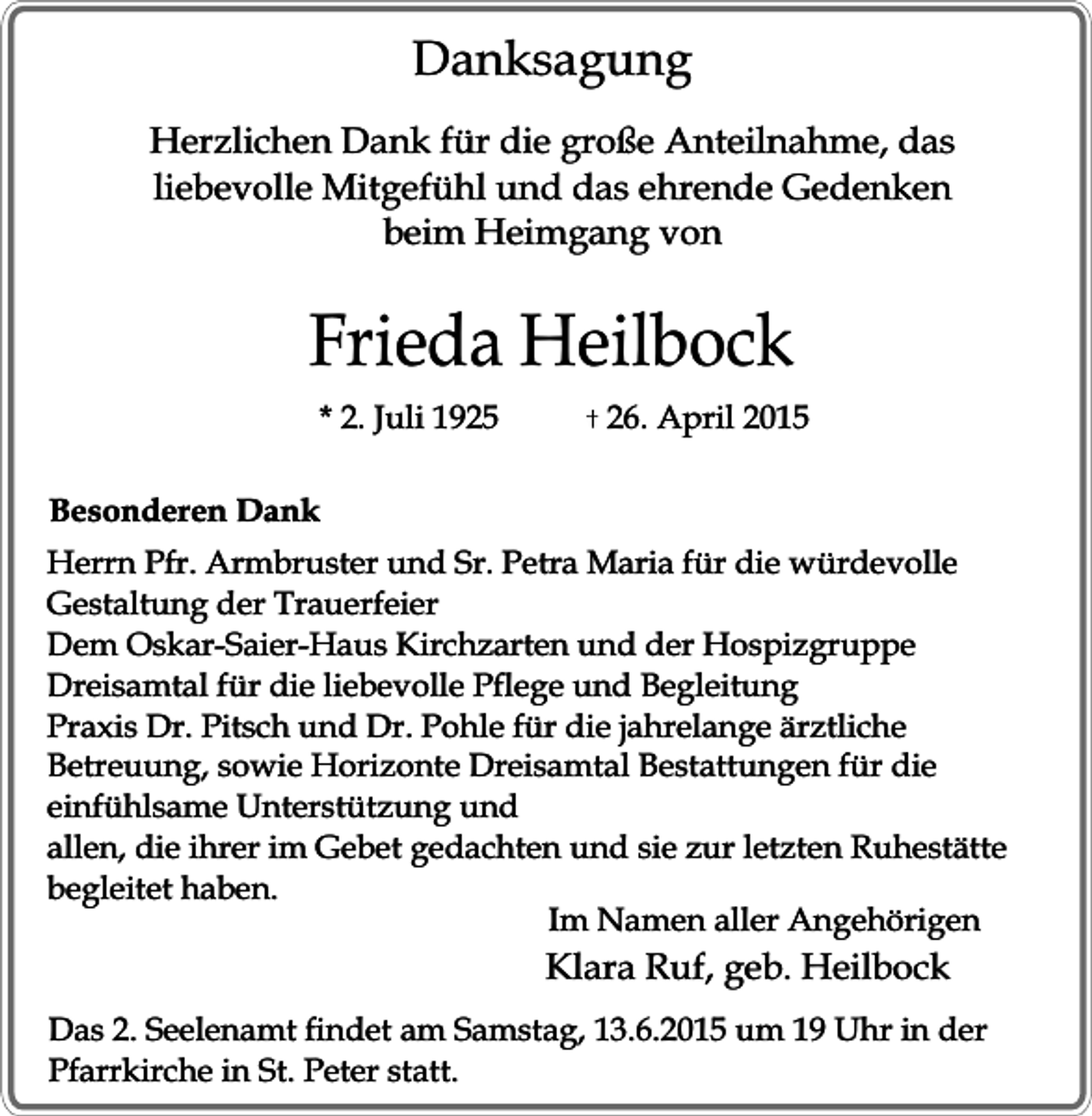 <p>Danksagung<br />Herzlichen Dank für die große Anteilnahme, das<br />liebevolle Mitgefühl und das ehrende Gedenken<br />beim Heimgang von</p><p>Frieda Heilbock<br />* 2. Juli 1925</p><p>26. April 2015</p><p>Besonderen Dank<br />Herrn Pfr. Armbruster und Sr. Petra Maria für die würdevolle<br />Gestaltung der Trauerfeier<br />Dem Oskar-Saier-Haus Kirchzarten und der Hospizgruppe<br />Dreisamtal für die liebevolle Pflege und Begleitung<br />Praxis Dr. Pitsch und Dr. Pohle für die jahrelange ärztliche<br />Betreuung, sowie Horizonte Dreisamtal Bestattungen für die<br />einfühlsame Unterstützung und<br />allen, die ihrer im Gebet gedachten und sie zur letzten Ruhestätte<br />begleitet haben.<br />Im Namen aller Angehörigen</p><p>Klara Ruf, geb. Heilbock</p><p>Das 2. Seelenamt findet am Samstag, 13.6.2015 um 19 Uhr in der<br />Pfarrkirche in St. Peter statt.</p>