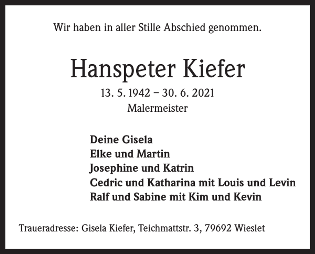 <p>Wir haben in aller Stille Abschied genommen.</p><p>Hanspeter Kiefer<br />13. 5. 1942 – 30. 6. 2021<br />Malermeister<br />Deine Gisela<br />Elke und Martin<br />Josephine und Katrin<br />Cedric und Katharina mit Louis und Levin<br />Ralf und Sabine mit Kim und Kevin<br />Traueradresse: Gisela Kiefer, Teichmattstr. 3, 79692 Wieslet</p>