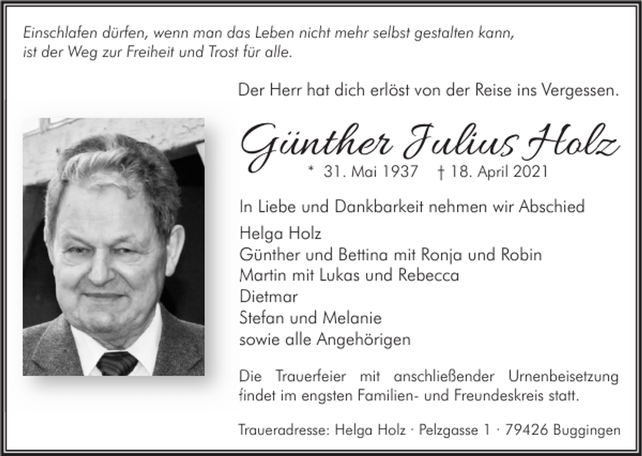 <p>Einschlafen dürfen, wenn man das Leben nicht mehr selbst gestalten kann,<br />ist der Weg zur Freiheit und Trost für alle.</p><p>Der Herr hat dich erlöst von der Reise ins Vergessen.</p><p>Günther Julius Holz<br />* 31. Mai 1937</p><p>† 18. April 2021</p><p>In Liebe und Dankbarkeit nehmen wir Abschied<br />Helga Holz<br />Günther und Bettina mit Ronja und Robin<br />Martin mit Lukas und Rebecca<br />Dietmar<br />Stefan und Melanie<br />sowie alle Angehörigen<br />Die Trauerfeier mit anschließender Urnenbeisetzung<br />findet im engsten Familien- und Freundeskreis statt.<br />Traueradresse: Helga Holz · Pelzgasse 1 · 79426 Buggingen</p>