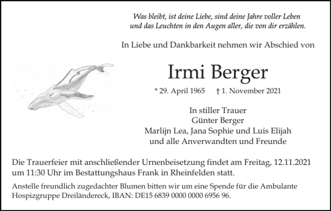 <p>Was bleibt, ist deine Liebe, sind deine Jahre voller Leben<br />und das Leuchten in den Augen aller, die von dir erzählen.</p><p>In Liebe und Dankbarkeit nehmen wir Abschied von</p><p>Irmi Berger<br />* 29. April 1965</p><p>† 1. November 2021</p><p>In stiller Trauer<br />Günter Berger<br />Marlijn Lea, Jana Sophie und Luis Elijah<br />und alle Anverwandten und Freunde<br />Die Trauerfeier mit anschließender Urnenbeisetzung findet am Freitag, 12.11.2021<br />um 11:30 Uhr im Bestattungshaus Frank in Rheinfelden statt.<br />Anstelle freundlich zugedachter Blumen bitten wir um eine Spende für die Ambulante<br />Hospizgruppe Dreiländereck, IBAN: DE15 6839 6956 96.</p>