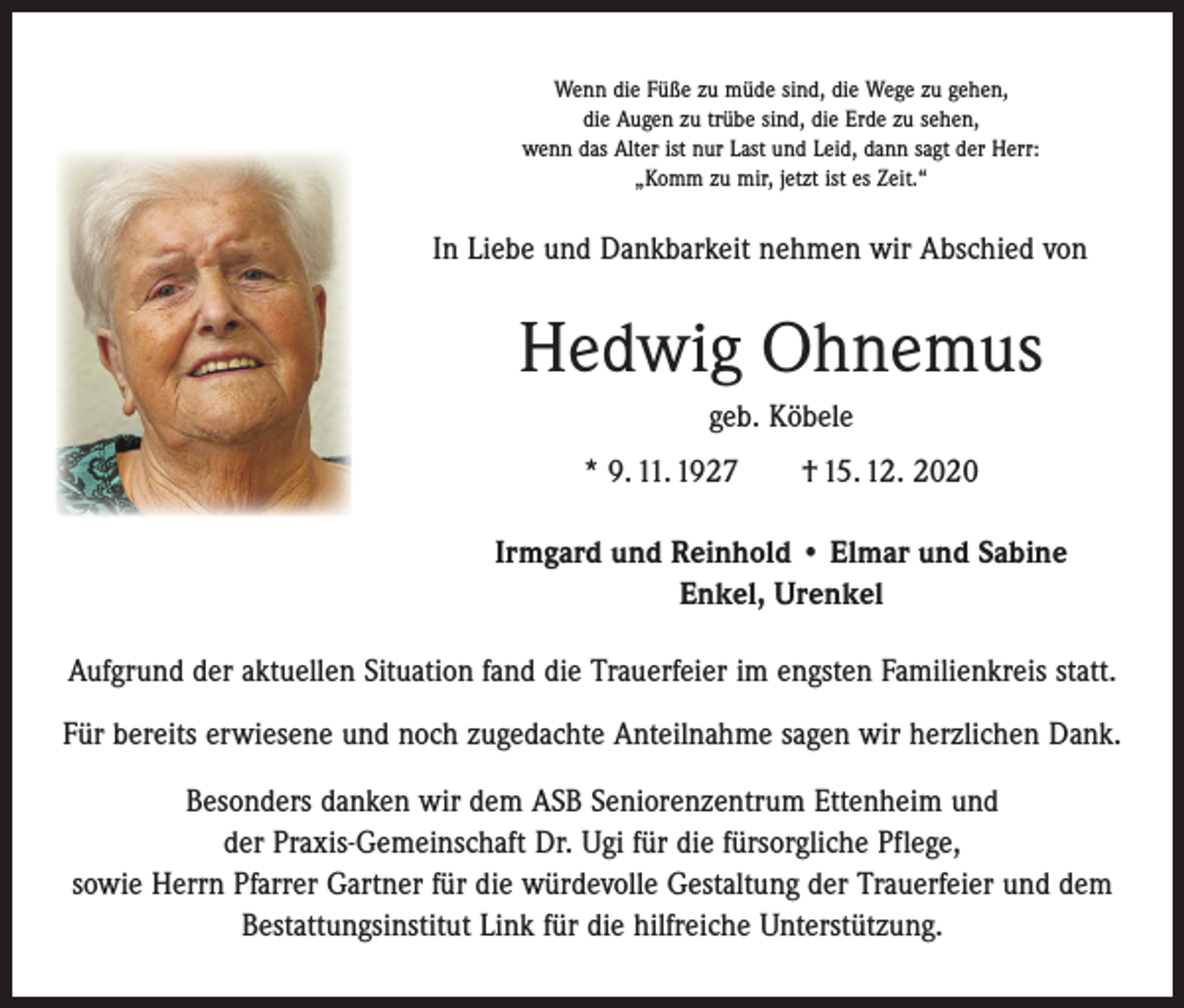 <p>Wenn die Füße zu müde sind, die Wege zu gehen,<br />die Augen zu trübe sind, die Erde zu sehen,<br />wenn das Alter ist nur Last und Leid, dann sagt der Herr:<br />„Komm zu mir, jetzt ist es Zeit.“</p><p>In Liebe und Dankbarkeit nehmen wir Abschied von</p><p>Hedwig Ohnemus<br />geb. Köbele<br />* 9. 11. 1927 † 15. 12. 2020<br />Irmgard und Reinhold • Elmar und Sabine<br />Enkel, Urenkel<br />Aufgrund der aktuellen Situation fand die Trauerfeier im engsten Familienkreis statt.<br />Für bereits erwiesene und noch zugedachte Anteilnahme sagen wir herzlichen Dank.<br />Besonders danken wir dem ASB Seniorenzentrum Ettenheim und<br />der Praxis-Gemeinschaft Dr. Ugi für die fürsorgliche Pflege,<br />sowie Herrn Pfarrer Gartner für die würdevolle Gestaltung der Trauerfeier und dem<br />Bestattungsinstitut Link für die hilfreiche Unterstützung.</p>
