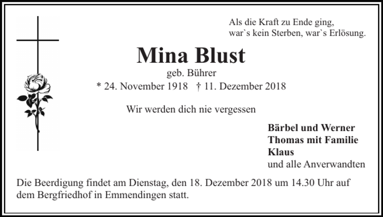 <p>Als die Kraft zu Ende ging,<br />war`s kein Sterben, war`s Erlösung.</p><p>Mina Blust</p><p>geb. Bührer<br />* 24. November 1918 † 11. Dezember 2018<br />Wir werden dich nie vergessen<br />Bärbel und Werner<br />Thomas mit Familie<br />Klaus<br />und alle Anverwandten<br />Die Beerdigung findet am Dienstag, den 18. Dezember 2018 um 14.30 Uhr auf<br />dem Bergfriedhof in Emmendingen statt.</p>
