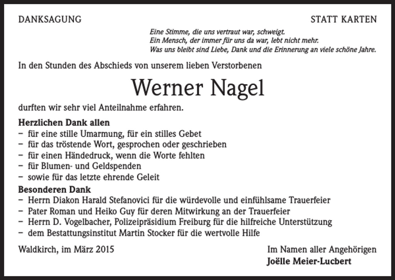 <p>DANKSAGUNG</p><p>STATT KARTEN<br />Eine Stimme, die uns vertraut war, schweigt.<br />Ein Mensch, der immer für uns da war, lebt nicht mehr.<br />Was uns bleibt sind Liebe, Dank und die Erinnerung an viele schöne Jahre.</p><p>In den Stunden des Abschieds von unserem lieben Verstorbenen</p><p>Werner Nagel<br />durften wir sehr viel Anteilnahme erfahren.<br />Herzlichen Dank allen<br />– für eine stille Umarmung, für ein stilles Gebet<br />– für das tröstende Wort, gesprochen oder geschrieben<br />– für einen Händedruck, wenn die Worte fehlten<br />– für Blumen- und Geldspenden<br />– sowie für das letzte ehrende Geleit<br />Besonderen Dank<br />– Herrn Diakon Harald Stefanovici für die würdevolle und einfühlsame Trauerfeier<br />– Pater Roman und Heiko Guy für deren Mitwirkung an der Trauerfeier<br />– Herrn D. Vogelbacher, Polizeipräsidium Freiburg für die hilfreiche Unterstützung<br />– dem Bestattungsinstitut Martin Stocker für die wertvolle Hilfe<br />Waldkirch, im März 2015</p><p>Im Namen aller Angehörigen<br />Joëlle Meier-Lucbert</p>