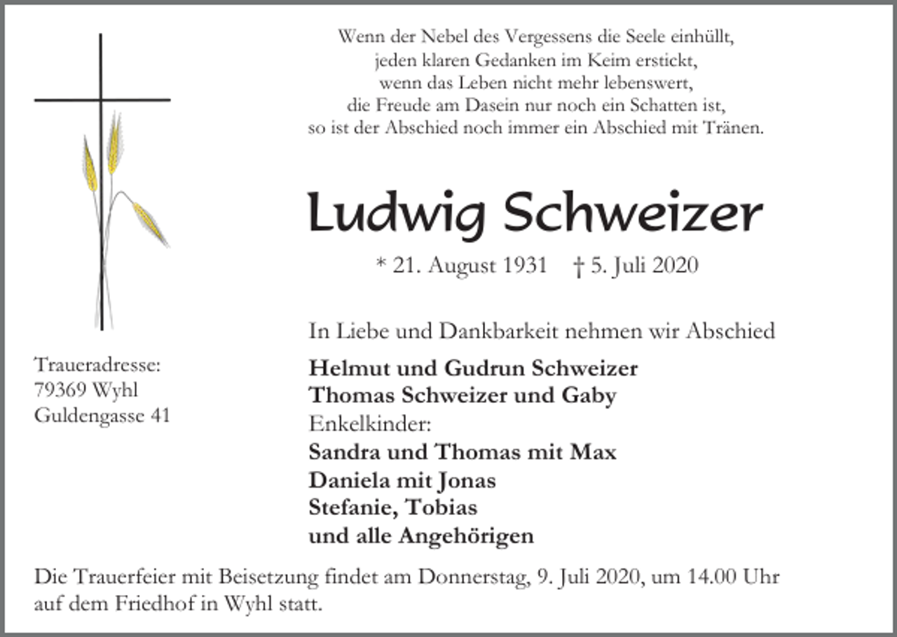 <p>Wenn der Nebel des Vergessens die Seele einhüllt,<br />jeden klaren Gedanken im Keim erstickt,<br />wenn das Leben nicht mehr lebenswert,<br />die Freude am Dasein nur noch ein Schatten ist,<br />so ist der Abschied noch immer ein Abschied mit Tränen.</p><p>Ludwig Schweizer<br />* 21. August 1931</p><p>Traueradresse:<br />79369 Wyhl<br />Guldengasse 41</p><p>† 5. Juli 2020</p><p>In Liebe und Dankbarkeit nehmen wir Abschied<br />Helmut und Gudrun Schweizer<br />Thomas Schweizer und Gaby<br />Enkelkinder:<br />Sandra und Thomas mit Max<br />Daniela mit Jonas<br />Stefanie, Tobias<br />und alle Angehörigen</p><p>Die Trauerfeier mit Beisetzung findet am Donnerstag, 9. Juli 2020, um 14.00 Uhr<br />auf dem Friedhof in Wyhl statt.</p>
