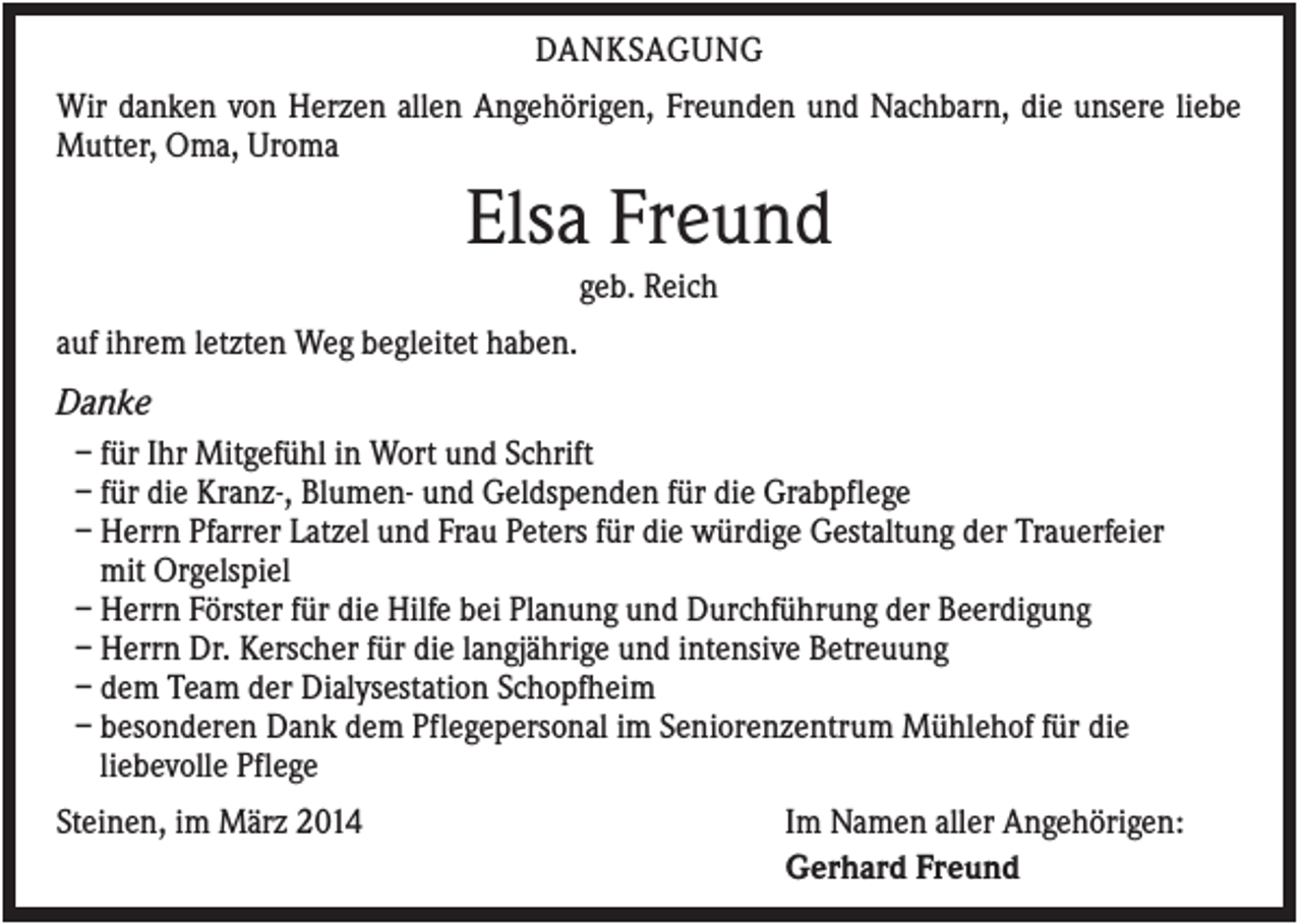 <p>DANKSAGUNG<br />Wir danken von Herzen allen Angehörigen, Freunden und Nachbarn, die unsere liebe<br />Mutter, Oma, Uroma</p><p>Elsa Freund<br />geb. Reich<br />auf ihrem letzten Weg begleitet haben.</p><p>Danke<br />– für Ihr Mitgefühl in Wort und Schrift<br />– für die Kranz-, Blumen- und Geldspenden für die Grabpflege<br />– Herrn Pfarrer Latzel und Frau Peters für die würdige Gestaltung der Trauerfeier<br />mit Orgelspiel<br />– Herrn Förster für die Hilfe bei Planung und Durchführung der Beerdigung<br />– Herrn Dr. Kerscher für die langjährige und intensive Betreuung<br />– dem Team der Dialysestation Schopfheim<br />– besonderen Dank dem Pflegepersonal im Seniorenzentrum Mühlehof für die<br />liebevolle Pflege<br />Steinen, im März 2014</p><p>Im Namen aller Angehörigen:<br />Gerhard Freund</p>